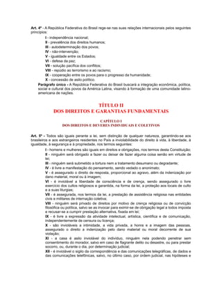 Art. 4º - A República Federativa do Brasil rege-se nas suas relações internacionais pelos seguintes
princípios:
I - independência nacional;
II - prevalência dos direitos humanos;
III - autodeterminação dos povos;
IV - não-intervenção;
V - igualdade entre os Estados;
VI - defesa da paz;
VII - solução pacífica dos conflitos;
VIII - repúdio ao terrorismo e ao racismo;
IX - cooperação entre os povos para o progresso da humanidade;
X - concessão de asilo político.
Parágrafo único - A República Federativa do Brasil buscará a integração econômica, política,
social e cultural dos povos da América Latina, visando à formação de uma comunidade latino-
americana de nações.
TÍTULO II
DOS DIREITOS E GARANTIAS FUNDAMENTAIS
CAPÍTULO I
DOS DIREITOS E DEVERES INDIVIDUAIS E COLETIVOS
Art. 5º - Todos são iguais perante a lei, sem distinção de qualquer natureza, garantindo-se aos
brasileiros e aos estrangeiros residentes no País a inviolabilidade do direito à vida, à liberdade, à
igualdade, à segurança e à propriedade, nos termos seguintes:
I - homens e mulheres são iguais em direitos e obrigações, nos termos desta Constituição;
II - ninguém será obrigado a fazer ou deixar de fazer alguma coisa senão em virtude de
lei;
III - ninguém será submetido a tortura nem a tratamento desumano ou degradante;
IV - é livre a manifestação do pensamento, sendo vedado o anonimato;
V - é assegurado o direito de resposta, proporcional ao agravo, além da indenização por
dano material, moral ou à imagem;
VI - é inviolável a liberdade de consciência e de crença, sendo assegurado o livre
exercício dos cultos religiosos e garantida, na forma da lei, a proteção aos locais de culto
e a suas liturgias;
VII - é assegurada, nos termos da lei, a prestação de assistência religiosa nas entidades
civis e militares de internação coletiva;
VIII - ninguém será privado de direitos por motivo de crença religiosa ou de convicção
filosófica ou política, salvo se as invocar para eximir-se de obrigação legal a todos imposta
e recusar-se a cumprir prestação alternativa, fixada em lei;
IX - é livre a expressão da atividade intelectual, artística, científica e de comunicação,
independentemente de censura ou licença;
X - são invioláveis a intimidade, a vida privada, a honra e a imagem das pessoas,
assegurado o direito a indenização pelo dano material ou moral decorrente de sua
violação;
XI - a casa é asilo inviolável do indivíduo, ninguém nela podendo penetrar sem
consentimento do morador, salvo em caso de flagrante delito ou desastre, ou para prestar
socorro, ou, durante o dia, por determinação judicial;
XII - é inviolável o sigilo da correspondência e das comunicações telegráficas, de dados e
das comunicações telefônicas, salvo, no último caso, por ordem judicial, nas hipóteses e
 