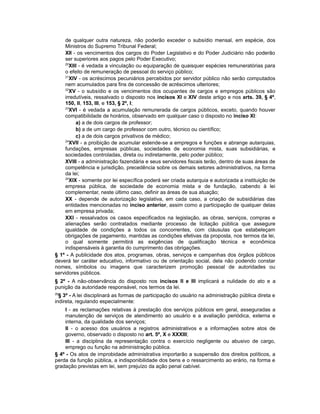 de qualquer outra natureza, não poderão exceder o subsídio mensal, em espécie, dos
Ministros do Supremo Tribunal Federal;
XII - os vencimentos dos cargos do Poder Legislativo e do Poder Judiciário não poderão
ser superiores aos pagos pelo Poder Executivo;
20
XIII - é vedada a vinculação ou equiparação de quaisquer espécies remuneratórias para
o efeito de remuneração de pessoal do serviço público;
21
XIV - os acréscimos pecuniários percebidos por servidor público não serão computados
nem acumulados para fins de concessão de acréscimos ulteriores;
22
XV - o subsídio e os vencimentos dos ocupantes de cargos e empregos públicos são
irredutíveis, ressalvado o disposto nos incisos XI e XIV deste artigo e nos arts. 39, § 4º,
150, II, 153, III, e 153, § 2º, I;
23
XVI - é vedada a acumulação remunerada de cargos públicos, exceto, quando houver
compatibilidade de horários, observado em qualquer caso o disposto no inciso XI:
a) a de dois cargos de professor;
b) a de um cargo de professor com outro, técnico ou científico;
c) a de dois cargos privativos de médico;
24
XVII - a proibição de acumular estende-se a empregos e funções e abrange autarquias,
fundações, empresas públicas, sociedades de economia mista, suas subsidiárias, e
sociedades controladas, direta ou indiretamente, pelo poder público;
XVIII - a administração fazendária e seus servidores fiscais terão, dentro de suas áreas de
competência e jurisdição, precedência sobre os demais setores administrativos, na forma
da lei;
25
XIX - somente por lei específica poderá ser criada autarquia e autorizada a instituição de
empresa pública, de sociedade de economia mista e de fundação, cabendo à lei
complementar, neste último caso, definir as áreas de sua atuação;
XX - depende de autorização legislativa, em cada caso, a criação de subsidiárias das
entidades mencionadas no inciso anterior, assim como a participação de qualquer delas
em empresa privada;
XXI - ressalvados os casos especificados na legislação, as obras, serviços, compras e
alienações serão contratados mediante processo de licitação pública que assegure
igualdade de condições a todos os concorrentes, com cláusulas que estabeleçam
obrigações de pagamento, mantidas as condições efetivas da proposta, nos termos da lei,
o qual somente permitirá as exigências de qualificação técnica e econômica
indispensáveis à garantia do cumprimento das obrigações.
§ 1º - A publicidade dos atos, programas, obras, serviços e campanhas dos órgãos públicos
deverá ter caráter educativo, informativo ou de orientação social, dela não podendo constar
nomes, símbolos ou imagens que caracterizem promoção pessoal de autoridades ou
servidores públicos.
§ 2º - A não-observância do disposto nos incisos II e III implicará a nulidade do ato e a
punição da autoridade responsável, nos termos da lei.
26
§ 3º - A lei disciplinará as formas de participação do usuário na administração pública direta e
indireta, regulando especialmente:
I - as reclamações relativas à prestação dos serviços públicos em geral, asseguradas a
manutenção de serviços de atendimento ao usuário e a avaliação periódica, externa e
interna, da qualidade dos serviços;
II - o acesso dos usuários a registros administrativos e a informações sobre atos de
governo, observado o disposto no art. 5º, X e XXXIII;
III - a disciplina da representação contra o exercício negligente ou abusivo de cargo,
emprego ou função na administração pública.
§ 4º - Os atos de improbidade administrativa importarão a suspensão dos direitos políticos, a
perda da função pública, a indisponibilidade dos bens e o ressarcimento ao erário, na forma e
gradação previstas em lei, sem prejuízo da ação penal cabível.
 