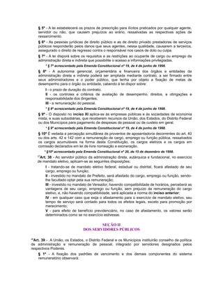 § 5º - A lei estabelecerá os prazos de prescrição para ilícitos praticados por qualquer agente,
servidor ou não, que causem prejuízos ao erário, ressalvadas as respectivas ações de
ressarcimento.
§ 6º - As pessoas jurídicas de direito público e as de direito privado prestadoras de serviços
públicos responderão pelos danos que seus agentes, nessa qualidade, causarem a terceiros,
assegurado o direito de regresso contra o responsável nos casos de dolo ou culpa.
§ 7º - A lei disporá sobre os requisitos e as restrições ao ocupante de cargo ou emprego da
administração direta e indireta que possibilite o acesso a informações privilegiadas.
* § 7º acrescentado pela Emenda Constitucional nº 19, de 4 de junho de 1998.
§ 8º - A autonomia gerencial, orçamentária e financeira dos órgãos e entidades da
administração direta e indireta poderá ser ampliada mediante contrato, a ser firmado entre
seus administradores e o poder público, que tenha por objeto a fixação de metas de
desempenho para o órgão ou entidade, cabendo à lei dispor sobre:
I - o prazo de duração do contrato;
II - os controles e critérios de avaliação de desempenho, direitos, e obrigações e
responsabilidade dos dirigentes;
III - a remuneração do pessoal.
* § 8º acrescentado pela Emenda Constitucional nº 19, de 4 de junho de 1998.
§ 9º - O disposto no inciso XI aplica-se às empresas públicas e às sociedades de economia
mista, e suas subsidiárias, que receberem recursos da União, dos Estados, do Distrito Federal
ou dos Municípios para pagamento de despesas de pessoal ou de custeio em geral.
* § 9º acrescentado pela Emenda Constitucional nº 19, de 4 de junho de 1998.
§ 10º É vedada a percepção simultânea de proventos de aposentadoria decorrentes do art. 40
ou dos arts. 42 e 142 com a remuneração de cargo, emprego ou função pública, ressalvados
os cargos acumuláveis na forma desta Constituição, os cargos eletivos e os cargos em
comissão declarados em lei de livre nomeação e exoneração.
* §10º acrescentado pela Emenda Constitucional nº 20, de 15 de dezembro de 1998.
27
Art. 38 - Ao servidor público da administração direta, autárquica e fundacional, no exercício
de mandato eletivo, aplicam-se as seguintes disposições:
I - tratando-se de mandato eletivo federal, estadual ou distrital, ficará afastado de seu
cargo, emprego ou função;
II - investido no mandato de Prefeito, será afastado do cargo, emprego ou função, sendo-
lhe facultado optar pela sua remuneração;
III - investido no mandato de Vereador, havendo compatibilidade de horários, perceberá as
vantagens de seu cargo, emprego ou função, sem prejuízo da remuneração do cargo
eletivo, e, não havendo compatibilidade, será aplicada a norma do inciso anterior;
IV - em qualquer caso que exija o afastamento para o exercício de mandato eletivo, seu
tempo de serviço será contado para todos os efeitos legais, exceto para promoção por
merecimento;
V - para efeito de benefício previdenciário, no caso de afastamento, os valores serão
determinados como se no exercício estivesse.
SEÇÃO II
DOS SERVIDORES PÚBLICOS
28
Art. 39 - A União, os Estados, o Distrito Federal e os Municípios instituirão conselho de política
de administração e remuneração de pessoal, integrado por servidores designados pelos
respectivos Poderes.
§ 1º - A fixação dos padrões de vencimento e dos demais componentes do sistema
remuneratório observará:
 