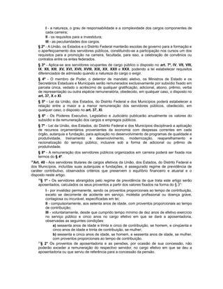 I - a natureza, o grau de responsabilidade e a complexidade dos cargos componentes de
cada carreira;
II - os requisitos para a investidura;
III - as peculiaridades dos cargos.
§ 2º - A União, os Estados e o Distrito Federal manterão escolas de governo para a formação e
o aperfeiçoamento dos servidores públicos, constituindo-se a participação nos cursos um dos
requisitos para a promoção na carreira, facultada, para isso, a celebração de convênios ou
contratos entre os entes federados.
§ 3º - Aplica-se aos servidores ocupantes de cargo público o disposto no art. 7º, IV, VII, VIII,
IX, XII, XIII, XV, XVI, XVII, XVIII, XIX, XX, XXII e XXX, podendo a lei estabelecer requisitos
diferenciados de admissão quando a natureza do cargo o exigir.
§ 4º - O membro de Poder, o detentor de mandato eletivo, os Ministros de Estado e os
Secretários Estaduais e Municipais serão remunerados exclusivamente por subsídio fixado em
parcela única, vedado o acréscimo de qualquer gratificação, adicional, abono, prêmio, verba
de representação ou outra espécie remuneratória, obedecido, em qualquer caso, o disposto no
art. 37, X e XI.
§ 5º - Lei da União, dos Estados, do Distrito Federal e dos Municípios poderá estabelecer a
relação entre a maior e a menor remuneração dos servidores públicos, obedecido, em
qualquer caso, o disposto no art. 37, XI.
§ 6º - Os Poderes Executivo, Legislativo e Judiciário publicarão anualmente os valores do
subsídio e da remuneração dos cargos e empregos públicos.
§ 7º - Lei da União, dos Estados, do Distrito Federal e dos Municípios disciplinará a aplicação
de recursos orçamentários provenientes da economia com despesas correntes em cada
órgão, autarquia e fundação, para aplicação no desenvolvimento de programas de qualidade e
produtividade, treinamento e desenvolvimento, modernização, reaparelhamento e
racionalização do serviço público, inclusive sob a forma de adicional ou prêmio de
produtividade.
§ 8º - A remuneração dos servidores públicos organizados em carreira poderá ser fixada nos
termos do § 4º.
29
Art. 40 - Aos servidores titulares de cargos efetivos da União, dos Estados, do Distrito Federal e
dos Municípios, incluídas suas autarquias e fundações, é assegurado regime de previdência de
caráter contributivo, observados critérios que preservem o equilíbrio financeiro e atuarial e o
disposto neste artigo.
30
§ 1º - Os servidores abrangidos pelo regime de previdência de que trata este artigo serão
aposentados, calculados os seus proventos a partir dos valores fixados na forma do § 3°:
I - por invalidez permanente, sendo os proventos proporcionais ao tempo de contribuição,
exceto se decorrente de acidente em serviço, moléstia profissional ou doença grave,
contagiosa ou incurável, especificadas em lei;
II - compulsoriamente, aos setenta anos de idade, com proventos proporcionais ao tempo
de contribuição;
III - voluntariamente, desde que cumprido tempo mínimo de dez anos de efetivo exercício
no serviço público e cinco anos no cargo efetivo em que se dará a aposentadoria,
observadas as seguintes condições:
a) sessenta anos de idade e trinta e cinco de contribuição, se homem, e cinqüenta e
cinco anos de idade e trinta de contribuição, se mulher;
b) sessenta e cinco anos de idade, se homem, e sessenta anos de idade, se mulher,
com proventos proporcionais ao tempo de contribuição.
31
§ 2° Os proventos de aposentadoria e as pensões, por ocasião de sua concessão, não
poderão exceder a remuneração do respectivo servidor, no cargo efetivo em que se deu a
aposentadoria ou que serviu de referência para a concessão da pensão.
 