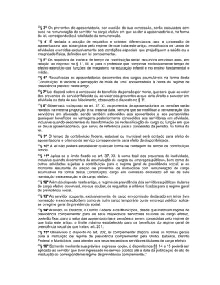 32
§ 3° Os proventos de aposentadoria, por ocasião da sua concessão, serão calculados com
base na remuneração do servidor no cargo efetivo em que se der a aposentadoria e, na forma
da lei, corresponderão à totalidade da remuneração.
33
§ 4° É vedada a adoção de requisitos e critérios diferenciados para a concessão de
aposentadoria aos abrangidos pelo regime de que trata este artigo, ressalvados os casos de
atividades exercidas exclusivamente sob condições especiais que prejudiquem a saúde ou a
integridade física, definidos em lei complementar.
34
§ 5° Os requisitos de idade e de tempo de contribuição serão reduzidos em cinco anos, em
relação ao disposto no § 1°, III, a, para o professor que comprove exclusivamente tempo de
efetivo exercício das funções de magistério na educação infantil e no ensino fundamental e
médio.
35
§ 6° Ressalvadas as aposentadorias decorrentes dos cargos acumuláveis na forma desta
Constituição, é vedada a percepção de mais de uma aposentadoria à conta do regime de
previdência previsto neste artigo.
36
§ 7° Lei disporá sobre a concessão do benefício da pensão por morte, que será igual ao valor
dos proventos do servidor falecido ou ao valor dos proventos a que teria direito o servidor em
atividade na data de seu falecimento, observado o disposto no § 3º.
37
§ 8° Observado o disposto no art. 37, XI, os proventos de aposentadoria e as pensões serão
revistos na mesma proporção e na mesma data, sempre que se modificar a remuneração dos
servidores em atividade, sendo também estendidos aos aposentados e aos pensionistas
quaisquer benefícios ou vantagens posteriormente concedidos aos servidores em atividade,
inclusive quando decorrentes da transformação ou reclassificação do cargo ou função em que
se deu a aposentadoria ou que serviu de referência para a concessão da pensão, na forma da
lei.
38
§ 9º O tempo de contribuição federal, estadual ou municipal será contado para efeito de
aposentadoria e o tempo de serviço correspondente para efeito de disponibilidade.
39
§ 10º A lei não poderá estabelecer qualquer forma de contagem de tempo de contribuição
fictício.
40
§ 11º Aplica-se o limite fixado no art. 37, XI, à soma total dos proventos de inatividade,
inclusive quando decorrentes da acumulação de cargos ou empregos públicos, bem como de
outras atividades sujeitas a contribuição para o regime geral de previdência social, e ao
montante resultante da adição de proventos de inatividade com remuneração de cargo
acumulável na forma desta Constituição, cargo em comissão declarado em lei de livre
nomeação e exoneração, e de cargo eletivo.
41
§ 12º Além do disposto neste artigo, o regime de previdência dos servidores públicos titulares
de cargo efetivo observará, no que couber, os requisitos e critérios fixados para o regime geral
de previdência social.
42
§ 13º Ao servidor ocupante, exclusivamente, de cargo em comissão declarado em lei de livre
nomeação e exoneração bem como de outro cargo temporário ou de emprego público, aplica-
se o regime geral de previdência social.
43
§ 14º A União, os Estados, o Distrito Federal e os Municípios, desde que instituam regime de
previdência complementar para os seus respectivos servidores titulares de cargo efetivo,
poderão fixar, para o valor das aposentadorias e pensões a serem concedidas pelo regime de
que trata este artigo, o limite máximo estabelecido para os benefícios do regime geral de
previdência social de que trata o art. 201.
44
§ 15º Observado o disposto no art. 202, lei complementar disporá sobre as normas gerais
para a instituição de regime de previdência complementar pela União, Estados, Distrito
Federal e Municípios, para atender aos seus respectivos servidores titulares de cargo efetivo.
45
§ 16º Somente mediante sua prévia e expressa opção, o disposto nos §§ 14 e 15 poderá ser
aplicado ao servidor que tiver ingressado no serviço público até a data da publicação do ato de
instituição do correspondente regime de previdência complementar."
 