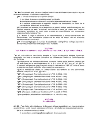 46
Art. 41 - São estáveis após três anos de efetivo exercício os servidores nomeados para cargo de
provimento efetivo em virtude de concurso público.
§ 1º - O servidor público estável só perderá o cargo:
I - em virtude de sentença judicial transitada em julgado;
II - mediante processo administrativo em que lhe seja assegurada ampla defesa;
III - mediante procedimento de avaliação periódica de desempenho, na forma de lei
complementar, assegurada ampla defesa.
§ 2º - Invalidada por sentença judicial a demissão do servidor estável, será ele reintegrado, e o
eventual ocupante da vaga, se estável, reconduzido ao cargo de origem, sem direito a
indenização, aproveitado em outro cargo ou posto em disponibilidade com remuneração
proporcional ao tempo de serviço.
§ 3º - Extinto o cargo ou declarada a sua desnecessidade, o servidor estável ficará em
disponibilidade, com remuneração proporcional ao tempo de serviço, até seu adequado
aproveitamento em outro cargo.
§ 4º - Como condição para a aquisição da estabilidade, é obrigatória a avaliação especial de
desempenho por comissão instituída para essa finalidade.
SEÇÃO III
DOS MILITARES DOS ESTADOS, DO DISTRITO FEDERAL E DOS TERRITÓRIOS
47
Art. 42 - Os membros das Polícias Militares e Corpos de Bombeiros Militares, instituições
organizadas com base na hierarquia e disciplina, são militares dos Estados, do Distrito Federal e
dos Territórios.
48
§ 1º Aplicam-se aos militares dos Estados, do Distrito Federal e dos Territórios, além do que
vier a ser fixado em lei, as disposições do art. 14, § 8º; do art. 40, § 9º; e do art. 142, §§ 2º e
3º, cabendo a lei estadual específica dispor sobre as matérias do art. 142, § 3º, inciso X, sendo
as patentes dos oficiais conferidas pelos respectivos governadores.
49
§ 2º Aos militares dos Estados, do Distrito Federal e dos Territórios e a seus pensionistas,
aplica-se o disposto no art. 40, §§ 7º e 8º."
50
§ 3º - (Revogado pela Emenda Constitucional n.º 18, de 05-02-1998).
51
§ 4º - (Revogado pela Emenda Constitucional n.º 18, de 05-02-1998).
52
§ 5º - (Revogado pela Emenda Constitucional n.º 18, de 05-02-1998).
53
§ 6º - (Revogado pela Emenda Constitucional n.º 18, de 05-02-1998).
54
§ 7º - (Revogado pela Emenda Constitucional n.º 18, de 05-02-1998).
55
§ 8º - (Revogado pela Emenda Constitucional n.º 18, de 05-02-1998).
56
§ 9º - (Revogado pela Emenda Constitucional n.º 18, de 05-02-1998).
57
§ 10 - (Revogado pela Emenda Constitucional n.º 18, de 05-02-1998).
58
§ 11 - (Revogado pela Emenda Constitucional n.º 18, de 05-02-1998).
SEÇÃO IV
DAS REGIÕES
Art. 43 - Para efeitos administrativos, a União poderá articular sua ação em um mesmo complexo
geoeconômico e social, visando a seu desenvolvimento e à redução das desigualdades regionais.
§ 1º - Lei complementar disporá sobre:
I - as condições para integração de regiões em desenvolvimento;
 