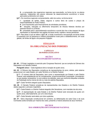 II - a composição dos organismos regionais que executarão, na forma da lei, os planos
regionais, integrantes dos planos nacionais de desenvolvimento econômico e social,
aprovados juntamente com estes.
§ 2º - Os incentivos regionais compreenderão, além de outros, na forma da lei:
I - igualdade de tarifas, fretes, seguros e outros itens de custos e preços de
responsabilidade do Poder Público;
II - juros favorecidos para financiamento de atividades prioritárias;
III - isenções, reduções ou diferimento temporário de tributos federais devidos por
pessoas físicas ou jurídicas;
IV - prioridade para o aproveitamento econômico e social dos rios e das massas de água
represadas ou represáveis nas regiões de baixa renda, sujeitas a secas periódicas.
§ 3º - Nas áreas a que se refere o § 2º, IV, a União incentivará a recuperação de terras áridas
e cooperará com os pequenos e médios proprietários rurais para o estabelecimento, em suas
glebas, de fontes de água e de pequena irrigação.
TÍTULO IV
DA ORGANIZAÇÃO DOS PODERES
CAPÍTULO I
DO PODER LEGISLATIVO
SEÇÃO I
DO CONGRESSO NACIONAL
Art. 44 - O Poder Legislativo é exercido pelo Congresso Nacional, que se compõe da Câmara dos
Deputados e do Senado Federal.
Parágrafo único - Cada legislatura terá a duração de quatro anos.
Art. 45 - A Câmara dos Deputados compõe-se de representantes do povo, eleitos, pelo sistema
proporcional, em cada Estado, em cada Território e no Distrito Federal.
§ 1º - O número total de Deputados, bem como a representação por Estado e pelo Distrito
Federal, será estabelecido por lei complementar, proporcionalmente à população, procedendo-
se aos ajustes necessários, no ano anterior às eleições, para que nenhuma daquelas unidades
da Federação tenha menos de oito ou mais de setenta Deputados.
§ 2º - Cada Território elegerá quatro Deputados.
Art. 46 - O Senado Federal compõe-se de representantes dos Estados e do Distrito Federal,
eleitos segundo o princípio majoritário.
§ 1º - Cada Estado e o Distrito Federal elegerão três Senadores, com mandato de oito anos.
§ 2º - A representação de cada Estado e do Distrito Federal será renovada de quatro em
quatro anos, alternadamente, por um e dois terços.
§ 3º - Cada Senador será eleito com dois suplentes.
Art. 47 - Salvo disposição constitucional em contrário, as deliberações de cada Casa e de suas
Comissões serão tomadas por maioria dos votos, presente a maioria absoluta de seus membros.
SEÇÃO II
DAS ATRIBUIÇÕES DO CONGRESSO NACIONAL
 