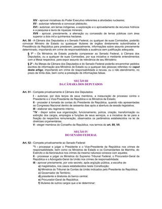 XIV - aprovar iniciativas do Poder Executivo referentes a atividades nucleares;
XV - autorizar referendo e convocar plebiscito;
XVI - autorizar, em terras indígenas, a exploração e o aproveitamento de recursos hídricos
e a pesquisa e lavra de riquezas minerais;
XVII - aprovar, previamente, a alienação ou concessão de terras públicas com área
superior a dois mil e quinhentos hectares.
Art. 50 - A Câmara dos Deputados e o Senado Federal, ou qualquer de suas Comissões, poderão
convocar Ministro de Estado ou quaisquer titulares de órgãos diretamente subordinados à
Presidência da República para prestarem, pessoalmente, informações sobre assunto previamente
determinado, importando em crime de responsabilidade a ausência sem justificação adequada.
§ 1º - Os Ministros de Estado poderão comparecer ao Senado Federal, à Câmara dos
Deputados, ou a qualquer de suas Comissões, por sua iniciativa e mediante entendimentos
com a Mesa respectiva, para expor assunto de relevância de seu Ministério.
§ 2º - As Mesas da Câmara dos Deputados e do Senado Federal poderão encaminhar pedidos
escritos de informação aos Ministros de Estado ou a qualquer das pessoas referidas no caput
deste artigo, importando em crime de responsabilidade a recusa, ou o não atendimento, no
prazo de trinta dias, bem como a prestação de informações falsas.
SEÇÃO III
DA CÂMARA DOS DEPUTADOS
Art. 51 - Compete privativamente à Câmara dos Deputados:
I - autorizar, por dois terços de seus membros, a instauração de processo contra o
Presidente e o Vice-Presidente da República e os Ministros de Estado;
II - proceder à tomada de contas do Presidente da República, quando não apresentadas
ao Congresso Nacional dentro de sessenta dias após a abertura da sessão legislativa;
III - elaborar seu regimento interno;
62
IV - dispor sobre sua organização, funcionamento, polícia, criação, transformação ou
extinção dos cargos, empregos e funções de seus serviços, e a iniciativa de lei para a
fixação da respectiva remuneração, observados os parâmetros estabelecidos na lei de
diretrizes orçamentárias;
V - eleger membros do Conselho da República, nos termos do art. 89, VII.
SEÇÃO IV
DO SENADO FEDERAL
Art. 52 - Compete privativamente ao Senado Federal:
63
I - processar e julgar o Presidente e o Vice-Presidente da República nos crimes de
responsabilidade, bem como os Ministros de Estado e os Comandantes da Marinha, do
Exército e da Aeronáutica nos crimes da mesma natureza conexos com aqueles;
II - processar e julgar os Ministros do Supremo Tribunal Federal, o Procurador-Geral da
República e o Advogado-Geral da União nos crimes de responsabilidade;
III - aprovar previamente, por voto secreto, após argüição pública, a escolha de:
a) magistrados, nos casos estabelecidos nesta Constituição;
b) Ministros do Tribunal de Contas da União indicados pelo Presidente da República;
c) Governador de Território;
d) presidente e diretores do banco central;
e) Procurador-Geral da República;
f) titulares de outros cargos que a lei determinar;
 