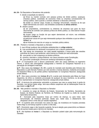 Art. 54 - Os Deputados e Senadores não poderão:
I - desde a expedição do diploma:
a) firmar ou manter contrato com pessoa jurídica de direito público, autarquia,
empresa pública, sociedade de economia mista ou empresa concessionária de
serviço público, salvo quando o contrato obedecer a cláusulas uniformes;
b) aceitar ou exercer cargo, função ou emprego remunerado, inclusive os de que
sejam demissíveis ad nutum, nas entidades constantes da alínea anterior;
II - desde a posse:
a) ser proprietários, controladores ou diretores de empresa que goze de favor
decorrente de contrato com pessoa jurídica de direito público, ou nela exercer função
remunerada;
b) ocupar cargo ou função de que sejam demissíveis ad nutum, nas entidades
referidas no inciso I, a;
c) patrocinar causa em que seja interessada qualquer das entidades a que se refere o
inciso I, a;
d) ser titulares de mais de um cargo ou mandato público eletivo.
Art. 55 - Perderá o mandato o Deputado ou Senador:
I - que infringir qualquer das proibições estabelecidas no artigo anterior;
II - cujo procedimento for declarado incompatível com o decoro parlamentar;
III - que deixar de comparecer, em cada sessão legislativa, à terça parte das sessões
ordinárias da Casa a que pertencer, salvo licença ou missão por esta autorizada;
IV - que perder ou tiver suspensos os direitos políticos;
V - quando o decretar a Justiça Eleitoral, nos casos previstos nesta Constituição;
VI - que sofrer condenação criminal em sentença transitada em julgado.
§ 1º - É incompatível com o decoro parlamentar, além dos casos definidos no regimento
interno, o abuso das prerrogativas asseguradas a membro do Congresso Nacional ou a
percepção de vantagens indevidas.
§ 2º - Nos casos dos incisos I, II e VI, a perda do mandato será decidida pela Câmara dos
Deputados ou pelo Senado Federal, por voto secreto e maioria absoluta, mediante provocação
da respectiva Mesa ou de partido político representado no Congresso Nacional, assegurada
ampla defesa.
§ 3º - Nos casos previstos nos incisos III a V, a perda será declarada pela Mesa da Casa
respectiva, de ofício ou mediante provocação de qualquer de seus membros, ou de partido
político representado no Congresso Nacional, assegurada ampla defesa.
§ 4º - A renúncia de parlamentar submetido a processo que vise ou possa levar à perda do
mandato, nos termos deste artigo, terá seus efeitos suspensos até as deliberações finais de
que tratam os §§ 2º e 3º.
Art. 56 - Não perderá o mandato o Deputado ou Senador:
I - investido no cargo de Ministro de Estado, Governador de Território, Secretário de
Estado, do Distrito Federal, de Território, de Prefeitura de Capital ou chefe de missão
diplomática temporária;
II - licenciado pela respectiva Casa por motivo de doença, ou para tratar, sem
remuneração, de interesse particular, desde que, neste caso, o afastamento não
ultrapasse cento e vinte dias por sessão legislativa.
§ 1º - O suplente será convocado nos casos de vaga, de investidura em funções previstas
neste artigo ou de licença superior a cento e vinte dias.
§ 2º - Ocorrendo vaga e não havendo suplente, far-se-á eleição para preenchê-la se faltarem
mais de quinze meses para o término do mandato.
§ 3º - Na hipótese do inciso I, o Deputado ou Senador poderá optar pela remuneração do
mandato.
 