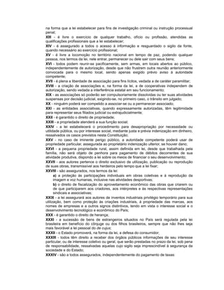 na forma que a lei estabelecer para fins de investigação criminal ou instrução processual
penal;
XIII - é livre o exercício de qualquer trabalho, ofício ou profissão, atendidas as
qualificações profissionais que a lei estabelecer;
XIV - é assegurado a todos o acesso à informação e resguardado o sigilo da fonte,
quando necessário ao exercício profissional;
XV - é livre a locomoção no território nacional em tempo de paz, podendo qualquer
pessoa, nos termos da lei, nele entrar, permanecer ou dele sair com seus bens;
XVI - todos podem reunir-se pacificamente, sem armas, em locais abertos ao público,
independentemente de autorização, desde que não frustrem outra reunião anteriormente
convocada para o mesmo local, sendo apenas exigido prévio aviso à autoridade
competente;
XVII - é plena a liberdade de associação para fins lícitos, vedada a de caráter paramilitar;
XVIII - a criação de associações e, na forma da lei, a de cooperativas independem de
autorização, sendo vedada a interferência estatal em seu funcionamento;
XIX - as associações só poderão ser compulsoriamente dissolvidas ou ter suas atividades
suspensas por decisão judicial, exigindo-se, no primeiro caso, o trânsito em julgado;
XX - ninguém poderá ser compelido a associar-se ou a permanecer associado;
XXI - as entidades associativas, quando expressamente autorizadas, têm legitimidade
para representar seus filiados judicial ou extrajudicialmente;
XXII - é garantido o direito de propriedade;
XXIII - a propriedade atenderá a sua função social;
XXIV - a lei estabelecerá o procedimento para desapropriação por necessidade ou
utilidade pública, ou por interesse social, mediante justa e prévia indenização em dinheiro,
ressalvados os casos previstos nesta Constituição;
XXV - no caso de iminente perigo público, a autoridade competente poderá usar de
propriedade particular, assegurada ao proprietário indenização ulterior, se houver dano;
XXVI - a pequena propriedade rural, assim definida em lei, desde que trabalhada pela
família, não será objeto de penhora para pagamento de débitos decorrentes de sua
atividade produtiva, dispondo a lei sobre os meios de financiar o seu desenvolvimento;
XXVII - aos autores pertence o direito exclusivo de utilização, publicação ou reprodução
de suas obras, transmissível aos herdeiros pelo tempo que a lei fixar;
XXVIII - são assegurados, nos termos da lei:
a) a proteção às participações individuais em obras coletivas e à reprodução da
imagem e voz humanas, inclusive nas atividades desportivas;
b) o direito de fiscalização do aproveitamento econômico das obras que criarem ou
de que participarem aos criadores, aos intérpretes e às respectivas representações
sindicais e associativas;
XXIX - a lei assegurará aos autores de inventos industriais privilégio temporário para sua
utilização, bem como proteção às criações industriais, à propriedade das marcas, aos
nomes de empresas e a outros signos distintivos, tendo em vista o interesse social e o
desenvolvimento tecnológico e econômico do País;
XXX - é garantido o direito de herança;
XXXI - a sucessão de bens de estrangeiros situados no País será regulada pela lei
brasileira em benefício do cônjuge ou dos filhos brasileiros, sempre que não lhes seja
mais favorável a lei pessoal do de cujus;
XXXII - o Estado promoverá, na forma da lei, a defesa do consumidor;
XXXIII - todos têm direito a receber dos órgãos públicos informações de seu interesse
particular, ou de interesse coletivo ou geral, que serão prestadas no prazo da lei, sob pena
de responsabilidade, ressalvadas aquelas cujo sigilo seja imprescindível à segurança da
sociedade e do Estado;
XXXIV - são a todos assegurados, independentemente do pagamento de taxas:
 