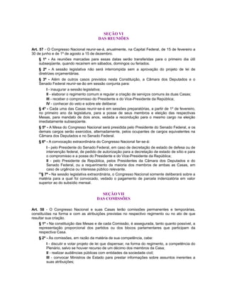 SEÇÃO VI
DAS REUNIÕES
Art. 57 - O Congresso Nacional reunir-se-á, anualmente, na Capital Federal, de 15 de fevereiro a
30 de junho e de 1º de agosto a 15 de dezembro.
§ 1º - As reuniões marcadas para essas datas serão transferidas para o primeiro dia útil
subseqüente, quando recaírem em sábados, domingos ou feriados.
§ 2º - A sessão legislativa não será interrompida sem a aprovação do projeto de lei de
diretrizes orçamentárias.
§ 3º - Além de outros casos previstos nesta Constituição, a Câmara dos Deputados e o
Senado Federal reunir-se-ão em sessão conjunta para:
I - inaugurar a sessão legislativa;
II - elaborar o regimento comum e regular a criação de serviços comuns às duas Casas;
III - receber o compromisso do Presidente e do Vice-Presidente da República;
IV - conhecer do veto e sobre ele deliberar.
§ 4º - Cada uma das Casas reunir-se-á em sessões preparatórias, a partir de 1º de fevereiro,
no primeiro ano da legislatura, para a posse de seus membros e eleição das respectivas
Mesas, para mandato de dois anos, vedada a recondução para o mesmo cargo na eleição
imediatamente subseqüente.
§ 5º - A Mesa do Congresso Nacional será presidida pelo Presidente do Senado Federal, e os
demais cargos serão exercidos, alternadamente, pelos ocupantes de cargos equivalentes na
Câmara dos Deputados e no Senado Federal.
§ 6º - A convocação extraordinária do Congresso Nacional far-se-á:
I - pelo Presidente do Senado Federal, em caso de decretação de estado de defesa ou de
intervenção federal, de pedido de autorização para a decretação de estado de sítio e para
o compromisso e a posse do Presidente e do Vice-Presidente da República;
II - pelo Presidente da República, pelos Presidentes da Câmara dos Deputados e do
Senado Federal, ou a requerimento da maioria dos membros de ambas as Casas, em
caso de urgência ou interesse público relevante.
65
§ 7º - Na sessão legislativa extraordinária, o Congresso Nacional somente deliberará sobre a
matéria para a qual foi convocado, vedado o pagamento de parcela indenizatória em valor
superior ao do subsídio mensal.
SEÇÃO VII
DAS COMISSÕES
Art. 58 - O Congresso Nacional e suas Casas terão comissões permanentes e temporárias,
constituídas na forma e com as atribuições previstas no respectivo regimento ou no ato de que
resultar sua criação.
§ 1º - Na constituição das Mesas e de cada Comissão, é assegurada, tanto quanto possível, a
representação proporcional dos partidos ou dos blocos parlamentares que participam da
respectiva Casa.
§ 2º - Às comissões, em razão da matéria de sua competência, cabe:
I - discutir e votar projeto de lei que dispensar, na forma do regimento, a competência do
Plenário, salvo se houver recurso de um décimo dos membros da Casa;
II - realizar audiências públicas com entidades da sociedade civil;
III - convocar Ministros de Estado para prestar informações sobre assuntos inerentes a
suas atribuições;
 