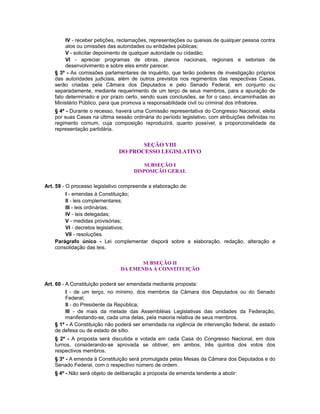 IV - receber petições, reclamações, representações ou queixas de qualquer pessoa contra
atos ou omissões das autoridades ou entidades públicas;
V - solicitar depoimento de qualquer autoridade ou cidadão;
VI - apreciar programas de obras, planos nacionais, regionais e setoriais de
desenvolvimento e sobre eles emitir parecer.
§ 3º - As comissões parlamentares de inquérito, que terão poderes de investigação próprios
das autoridades judiciais, além de outros previstos nos regimentos das respectivas Casas,
serão criadas pela Câmara dos Deputados e pelo Senado Federal, em conjunto ou
separadamente, mediante requerimento de um terço de seus membros, para a apuração de
fato determinado e por prazo certo, sendo suas conclusões, se for o caso, encaminhadas ao
Ministério Público, para que promova a responsabilidade civil ou criminal dos infratores.
§ 4º - Durante o recesso, haverá uma Comissão representativa do Congresso Nacional, eleita
por suas Casas na última sessão ordinária do período legislativo, com atribuições definidas no
regimento comum, cuja composição reproduzirá, quanto possível, a proporcionalidade da
representação partidária.
SEÇÃO VIII
DO PROCESSO LEGISLATIVO
SUBSEÇÃO I
DISPOSIÇÃO GERAL
Art. 59 - O processo legislativo compreende a elaboração de:
I - emendas à Constituição;
II - leis complementares;
III - leis ordinárias;
IV - leis delegadas;
V - medidas provisórias;
VI - decretos legislativos;
VII - resoluções.
Parágrafo único - Lei complementar disporá sobre a elaboração, redação, alteração e
consolidação das leis.
SUBSEÇÃO II
DA EMENDA À CONSTITUIÇÃO
Art. 60 - A Constituição poderá ser emendada mediante proposta:
I - de um terço, no mínimo, dos membros da Câmara dos Deputados ou do Senado
Federal;
II - do Presidente da República;
III - de mais da metade das Assembléias Legislativas das unidades da Federação,
manifestando-se, cada uma delas, pela maioria relativa de seus membros.
§ 1º - A Constituição não poderá ser emendada na vigência de intervenção federal, de estado
de defesa ou de estado de sítio.
§ 2º - A proposta será discutida e votada em cada Casa do Congresso Nacional, em dois
turnos, considerando-se aprovada se obtiver, em ambos, três quintos dos votos dos
respectivos membros.
§ 3º - A emenda à Constituição será promulgada pelas Mesas da Câmara dos Deputados e do
Senado Federal, com o respectivo número de ordem.
§ 4º - Não será objeto de deliberação a proposta de emenda tendente a abolir:
 