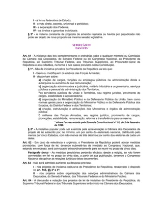 I - a forma federativa de Estado;
II - o voto direto, secreto, universal e periódico;
III - a separação dos Poderes;
IV - os direitos e garantias individuais.
§ 5º - A matéria constante de proposta de emenda rejeitada ou havida por prejudicada não
pode ser objeto de nova proposta na mesma sessão legislativa.
SUBSEÇÃO III
DAS LEIS
Art. 61 - A iniciativa das leis complementares e ordinárias cabe a qualquer membro ou Comissão
da Câmara dos Deputados, do Senado Federal ou do Congresso Nacional, ao Presidente da
República, ao Supremo Tribunal Federal, aos Tribunais Superiores, ao Procurador-Geral da
República e aos cidadãos, na forma e nos casos previstos nesta Constituição.
§ 1º - São de iniciativa privativa do Presidente da República as leis que:
I - fixem ou modifiquem os efetivos das Forças Armadas;
II - disponham sobre:
a) criação de cargos, funções ou empregos públicos na administração direta e
autárquica ou aumento de sua remuneração;
b) organização administrativa e judiciária, matéria tributária e orçamentária, serviços
públicos e pessoal da administração dos Territórios;
66
c) servidores públicos da União e Territórios, seu regime jurídico, provimento de
cargos, estabilidade e aposentadoria;
d) organização do Ministério Público e da Defensoria Pública da União, bem como
normas gerais para a organização do Ministério Público e da Defensoria Pública dos
Estados, do Distrito Federal e dos Territórios;
e) criação, estruturação e atribuições dos Ministérios e órgãos da administração
pública;
f) militares das Forças Armadas, seu regime jurídico, provimento de cargos,
promoções, estabilidade, remuneração, reforma e transferência para a reserva.
* alínea f acrescentada pela Emenda Constitucional nº 18, de 5 de fevereiro
de 1998.
§ 2º - A iniciativa popular pode ser exercida pela apresentação à Câmara dos Deputados de
projeto de lei subscrito por, no mínimo, um por cento do eleitorado nacional, distribuído pelo
menos por cinco Estados, com não menos de três décimos por cento dos eleitores de cada um
deles.
Art. 62 - Em caso de relevância e urgência, o Presidente da República poderá adotar medidas
provisórias, com força de lei, devendo submetê-las de imediato ao Congresso Nacional, que,
estando em recesso, será convocado extraordinariamente para se reunir no prazo de cinco dias.
Parágrafo único - As medidas provisórias perderão eficácia, desde a edição, se não forem
convertidas em lei no prazo de trinta dias, a partir de sua publicação, devendo o Congresso
Nacional disciplinar as relações jurídicas delas decorrentes.
Art. 63 - Não será admitido aumento da despesa prevista:
I - nos projetos de iniciativa exclusiva do Presidente da República, ressalvado o disposto
no art. 166, §§ 3º e 4º;
II - nos projetos sobre organização dos serviços administrativos da Câmara dos
Deputados, do Senado Federal, dos Tribunais Federais e do Ministério Público.
Art. 64 - A discussão e votação dos projetos de lei de iniciativa do Presidente da República, do
Supremo Tribunal Federal e dos Tribunais Superiores terão início na Câmara dos Deputados.
 