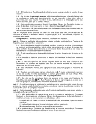 § 1º - O Presidente da República poderá solicitar urgência para apreciação de projetos de sua
iniciativa.
§ 2º - Se, no caso do parágrafo anterior, a Câmara dos Deputados e o Senado Federal não
se manifestarem, cada qual, sucessivamente, em até quarenta e cinco dias, sobre a
proposição, será esta incluída na ordem do dia, sobrestando-se a deliberação quanto aos
demais assuntos, para que se ultime a votação.
§ 3º - A apreciação das emendas do Senado Federal pela Câmara dos Deputados far-se-á no
prazo de dez dias, observado quanto ao mais o disposto no parágrafo anterior.
§ 4º - Os prazos do § 2º não correm nos períodos de recesso do Congresso Nacional, nem se
aplicam aos projetos de código.
Art. 65 - O projeto de lei aprovado por uma Casa será revisto pela outra, em um só turno de
discussão e votação, e enviado à sanção ou promulgação, se a Casa revisora o aprovar, ou
arquivado, se o rejeitar.
Parágrafo único - Sendo o projeto emendado, voltará à Casa iniciadora.
Art. 66 - A Casa na qual tenha sido concluída a votação enviará o projeto de lei ao Presidente da
República, que, aquiescendo, o sancionará.
§ 1º - Se o Presidente da República considerar o projeto, no todo ou em parte, inconstitucional
ou contrário ao interesse público, vetá-lo-á total ou parcialmente, no prazo de quinze dias
úteis, contados da data do recebimento, e comunicará, dentro de quarenta e oito horas, ao
Presidente do Senado Federal os motivos do veto.
§ 2º - O veto parcial somente abrangerá texto integral de artigo, de parágrafo, de inciso ou de
alínea.
§ 3º - Decorrido o prazo de quinze dias, o silêncio do Presidente da República importará
sanção.
§ 4º - O veto será apreciado em sessão conjunta, dentro de trinta dias a contar de seu
recebimento, só podendo ser rejeitado pelo voto da maioria absoluta dos Deputados e
Senadores, em escrutínio secreto.
§ 5º - Se o veto não for mantido, será o projeto enviado, para promulgação, ao Presidente da
República.
§ 6º - Esgotado sem deliberação o prazo estabelecido no § 4º, o veto será colocado na ordem
do dia da sessão imediata, sobrestadas as demais proposições, até sua votação final,
ressalvadas as matérias de que trata o art. 62, parágrafo único.
§ 7º - Se a lei não for promulgada dentro de quarenta e oito horas pelo Presidente da
República, nos casos dos §§ 3º e 5º, o Presidente do Senado a promulgará, e, se este não o
fizer em igual prazo, caberá ao Vice-Presidente do Senado fazê-lo.
Art. 67 - A matéria constante de projeto de lei rejeitado somente poderá constituir objeto de novo
projeto, na mesma sessão legislativa, mediante proposta da maioria absoluta dos membros de
qualquer das Casas do Congresso Nacional.
Art. 68 - As leis delegadas serão elaboradas pelo Presidente da República, que deverá solicitar a
delegação ao Congresso Nacional.
§ 1º - Não serão objeto de delegação os atos de competência exclusiva do Congresso
Nacional, os de competência privativa da Câmara dos Deputados ou do Senado Federal, a
matéria reservada à lei complementar, nem a legislação sobre:
I - organização do Poder Judiciário e do Ministério Público, a carreira e a garantia de seus
membros;
II - nacionalidade, cidadania, direitos individuais, políticos e eleitorais;
III - planos plurianuais, diretrizes orçamentárias e orçamentos.
§ 2º - A delegação ao Presidente da República terá a forma de resolução do Congresso
Nacional, que especificará seu conteúdo e os termos de seu exercício.
 