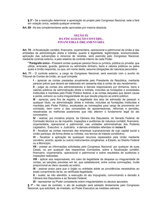 § 3º - Se a resolução determinar a apreciação do projeto pelo Congresso Nacional, este a fará
em votação única, vedada qualquer emenda.
Art. 69 - As leis complementares serão aprovadas por maioria absoluta.
SEÇÃO IX
DA FISCALIZAÇÃO CONTÁBIL,
FINANCEIRA E ORÇAMENTÁRIA
Art. 70 - A fiscalização contábil, financeira, orçamentária, operacional e patrimonial da União e das
entidades da administração direta e indireta, quanto à legalidade, legitimidade, economicidade,
aplicação das subvenções e renúncia de receitas, será exercida pelo Congresso Nacional,
mediante controle externo, e pelo sistema de controle interno de cada Poder.
67
Parágrafo único - Prestará contas qualquer pessoa física ou jurídica, pública ou privada, que
utilize, arrecade, guarde, gerencie ou administre dinheiro, bens e valores públicos ou pelos
quais a União responda, ou que, em nome desta, assuma obrigações de natureza pecuniária.
Art. 71 - O controle externo, a cargo do Congresso Nacional, será exercido com o auxílio do
Tribunal de Contas da União, ao qual compete:
I - apreciar as contas prestadas anualmente pelo Presidente da República, mediante
parecer prévio que deverá ser elaborado em sessenta dias a contar de seu recebimento;
II - julgar as contas dos administradores e demais responsáveis por dinheiros, bens e
valores públicos da administração direta e indireta, incluídas as fundações e sociedades
instituídas e mantidas pelo Poder Público federal, e as contas daqueles que derem causa
a perda, extravio ou outra irregularidade de que resulte prejuízo ao erário público;
III - apreciar, para fins de registro, a legalidade dos atos de admissão de pessoal, a
qualquer título, na administração direta e indireta, incluídas as fundações instituídas e
mantidas pelo Poder Público, excetuadas as nomeações para cargo de provimento em
comissão, bem como a das concessões de aposentadorias, reformas e pensões,
ressalvadas as melhorias posteriores que não alterem o fundamento legal do ato
concessório;
IV - realizar, por iniciativa própria, da Câmara dos Deputados, do Senado Federal, de
Comissão técnica ou de inquérito, inspeções e auditorias de natureza contábil, financeira,
orçamentária, operacional e patrimonial, nas unidades administrativas dos Poderes
Legislativo, Executivo e Judiciário, e demais entidades referidas no inciso II;
V - fiscalizar as contas nacionais das empresas supranacionais de cujo capital social a
União participe, de forma direta ou indireta, nos termos do tratado constitutivo;
VI - fiscalizar a aplicação de quaisquer recursos repassados pela União mediante
convênio, acordo, ajuste ou outros instrumentos congêneres, a Estado, ao Distrito Federal
ou a Município;
VII - prestar as informações solicitadas pelo Congresso Nacional, por qualquer de suas
Casas, ou por qualquer das respectivas Comissões, sobre a fiscalização contábil,
financeira, orçamentária, operacional e patrimonial e sobre resultados de auditorias e
inspeções realizadas;
VIII - aplicar aos responsáveis, em caso de ilegalidade de despesa ou irregularidade de
contas, as sanções previstas em lei, que estabelecerá, entre outras cominações, multa
proporcional ao dano causado ao erário;
IX - assinar prazo para que o órgão ou entidade adote as providências necessárias ao
exato cumprimento da lei, se verificada ilegalidade;
X - sustar, se não atendido, a execução do ato impugnado, comunicando a decisão à
Câmara dos Deputados e ao Senado Federal;
XI - representar ao Poder competente sobre irregularidades ou abusos apurados.
§ 1º - No caso de contrato, o ato de sustação será adotado diretamente pelo Congresso
Nacional, que solicitará, de imediato, ao Poder Executivo as medidas cabíveis.
 