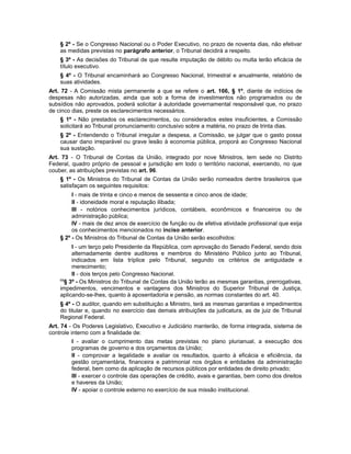 § 2º - Se o Congresso Nacional ou o Poder Executivo, no prazo de noventa dias, não efetivar
as medidas previstas no parágrafo anterior, o Tribunal decidirá a respeito.
§ 3º - As decisões do Tribunal de que resulte imputação de débito ou multa terão eficácia de
título executivo.
§ 4º - O Tribunal encaminhará ao Congresso Nacional, trimestral e anualmente, relatório de
suas atividades.
Art. 72 - A Comissão mista permanente a que se refere o art. 166, § 1º, diante de indícios de
despesas não autorizadas, ainda que sob a forma de investimentos não programados ou de
subsídios não aprovados, poderá solicitar à autoridade governamental responsável que, no prazo
de cinco dias, preste os esclarecimentos necessários.
§ 1º - Não prestados os esclarecimentos, ou considerados estes insuficientes, a Comissão
solicitará ao Tribunal pronunciamento conclusivo sobre a matéria, no prazo de trinta dias.
§ 2º - Entendendo o Tribunal irregular a despesa, a Comissão, se julgar que o gasto possa
causar dano irreparável ou grave lesão à economia pública, proporá ao Congresso Nacional
sua sustação.
Art. 73 - O Tribunal de Contas da União, integrado por nove Ministros, tem sede no Distrito
Federal, quadro próprio de pessoal e jurisdição em todo o território nacional, exercendo, no que
couber, as atribuições previstas no art. 96.
§ 1º - Os Ministros do Tribunal de Contas da União serão nomeados dentre brasileiros que
satisfaçam os seguintes requisitos:
I - mais de trinta e cinco e menos de sessenta e cinco anos de idade;
II - idoneidade moral e reputação ilibada;
III - notórios conhecimentos jurídicos, contábeis, econômicos e financeiros ou de
administração pública;
IV - mais de dez anos de exercício de função ou de efetiva atividade profissional que exija
os conhecimentos mencionados no inciso anterior.
§ 2º - Os Ministros do Tribunal de Contas da União serão escolhidos:
I - um terço pelo Presidente da República, com aprovação do Senado Federal, sendo dois
alternadamente dentre auditores e membros do Ministério Público junto ao Tribunal,
indicados em lista tríplice pelo Tribunal, segundo os critérios de antiguidade e
merecimento;
II - dois terços pelo Congresso Nacional.
68
§ 3º - Os Ministros do Tribunal de Contas da União terão as mesmas garantias, prerrogativas,
impedimentos, vencimentos e vantagens dos Ministros do Superior Tribunal de Justiça,
aplicando-se-lhes, quanto à aposentadoria e pensão, as normas constantes do art. 40.
§ 4º - O auditor, quando em substituição a Ministro, terá as mesmas garantias e impedimentos
do titular e, quando no exercício das demais atribuições da judicatura, as de juiz de Tribunal
Regional Federal.
Art. 74 - Os Poderes Legislativo, Executivo e Judiciário manterão, de forma integrada, sistema de
controle interno com a finalidade de:
I - avaliar o cumprimento das metas previstas no plano plurianual, a execução dos
programas de governo e dos orçamentos da União;
II - comprovar a legalidade e avaliar os resultados, quanto à eficácia e eficiência, da
gestão orçamentária, financeira e patrimonial nos órgãos e entidades da administração
federal, bem como da aplicação de recursos públicos por entidades de direito privado;
III - exercer o controle das operações de crédito, avais e garantias, bem como dos direitos
e haveres da União;
IV - apoiar o controle externo no exercício de sua missão institucional.
 