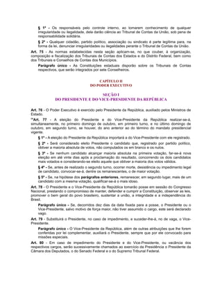 § 1º - Os responsáveis pelo controle interno, ao tomarem conhecimento de qualquer
irregularidade ou ilegalidade, dela darão ciência ao Tribunal de Contas da União, sob pena de
responsabilidade solidária.
§ 2º - Qualquer cidadão, partido político, associação ou sindicato é parte legítima para, na
forma da lei, denunciar irregularidades ou ilegalidades perante o Tribunal de Contas da União.
Art. 75 - As normas estabelecidas nesta seção aplicam-se, no que couber, à organização,
composição e fiscalização dos Tribunais de Contas dos Estados e do Distrito Federal, bem como
dos Tribunais e Conselhos de Contas dos Municípios.
Parágrafo único - As Constituições estaduais disporão sobre os Tribunais de Contas
respectivos, que serão integrados por sete Conselheiros.
CAPÍTULO II
DO PODER EXECUTIVO
SEÇÃO I
DO PRESIDENTE E DO VICE-PRESIDENTE DA REPÚBLICA
Art. 76 - O Poder Executivo é exercido pelo Presidente da República, auxiliado pelos Ministros de
Estado.
69
Art. 77 - A eleição do Presidente e do Vice-Presidente da República realizar-se-á,
simultaneamente, no primeiro domingo de outubro, em primeiro turno, e no último domingo de
outubro, em segundo turno, se houver, do ano anterior ao do término do mandato presidencial
vigente.
§ 1º - A eleição do Presidente da República importará a do Vice-Presidente com ele registrado.
§ 2º - Será considerado eleito Presidente o candidato que, registrado por partido político,
obtiver a maioria absoluta de votos, não computados os em branco e os nulos.
§ 3º - Se nenhum candidato alcançar maioria absoluta na primeira votação, far-se-á nova
eleição em até vinte dias após a proclamação do resultado, concorrendo os dois candidatos
mais votados e considerando-se eleito aquele que obtiver a maioria dos votos válidos.
§ 4º - Se, antes de realizado o segundo turno, ocorrer morte, desistência ou impedimento legal
de candidato, convocar-se-á, dentre os remanescentes, o de maior votação.
§ 5º - Se, na hipótese dos parágrafos anteriores, remanescer, em segundo lugar, mais de um
candidato com a mesma votação, qualificar-se-á o mais idoso.
Art. 78 - O Presidente e o Vice-Presidente da República tomarão posse em sessão do Congresso
Nacional, prestando o compromisso de manter, defender e cumprir a Constituição, observar as leis,
promover o bem geral do povo brasileiro, sustentar a união, a integridade e a independência do
Brasil.
Parágrafo único - Se, decorridos dez dias da data fixada para a posse, o Presidente ou o
Vice-Presidente, salvo motivo de força maior, não tiver assumido o cargo, este será declarado
vago.
Art. 79 - Substituirá o Presidente, no caso de impedimento, e suceder-lhe-á, no de vaga, o Vice-
Presidente.
Parágrafo único - O Vice-Presidente da República, além de outras atribuições que lhe forem
conferidas por lei complementar, auxiliará o Presidente, sempre que por ele convocado para
missões especiais.
Art. 80 - Em caso de impedimento do Presidente e do Vice-Presidente, ou vacância dos
respectivos cargos, serão sucessivamente chamados ao exercício da Presidência o Presidente da
Câmara dos Deputados, o do Senado Federal e o do Supremo Tribunal Federal.
 