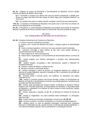 Art. 81 - Vagando os cargos de Presidente e Vice-Presidente da República, far-se-á eleição
noventa dias depois de aberta a última vaga.
§ 1º - Ocorrendo a vacância nos últimos dois anos do período presidencial, a eleição para
ambos os cargos será feita trinta dias depois da última vaga, pelo Congresso Nacional, na
forma da lei.
§ 2º - Em qualquer dos casos, os eleitos deverão completar o período de seus antecessores.
70
Art. 82 - O mandato do Presidente da República é de quatro anos e terá início em primeiro de
janeiro do ano seguinte ao da sua eleição.
Art. 83 - O Presidente e o Vice-Presidente da República não poderão, sem licença do Congresso
Nacional, ausentar-se do País por período superior a quinze dias, sob pena de perda do cargo.
SEÇÃO II
DAS ATRIBUIÇÕES DO PRESIDENTE DA REPÚBLICA
Art. 84 - Compete privativamente ao Presidente da República:
I - nomear e exonerar os Ministros de Estado;
II - exercer, com o auxílio dos Ministros de Estado, a direção superior da administração
federal;
III - iniciar o processo legislativo, na forma e nos casos previstos nesta Constituição;
IV - sancionar, promulgar e fazer publicar as leis, bem como expedir decretos e
regulamentos para sua fiel execução;
V - vetar projetos de lei, total ou parcialmente;
VI - dispor sobre a organização e o funcionamento da administração federal, na forma da
lei;
VII - manter relações com Estados estrangeiros e acreditar seus representantes
diplomáticos;
VIII - celebrar tratados, convenções e atos internacionais, sujeitos a referendo do
Congresso Nacional;
IX - decretar o estado de defesa e o estado de sítio;
X - decretar e executar a intervenção federal;
XI - remeter mensagem e plano de governo ao Congresso Nacional por ocasião da
abertura da sessão legislativa, expondo a situação do País e solicitando as providências
que julgar necessárias;
XII - conceder indulto e comutar penas, com audiência, se necessário, dos órgãos
instituídos em lei;
71
XIII - exercer o comando supremo das Forças Armadas, nomear os Comandantes da
Marinha, do Exército e da Aeronáutica, promover seus oficiais-generais e nomeá-los para
os cargos que lhes são privativos;
XIV - nomear, após aprovação pelo Senado Federal, os Ministros do Supremo Tribunal
Federal e dos Tribunais Superiores, os Governadores de Territórios, o Procurador-Geral
da República, o presidente e os diretores do banco central e outros servidores, quando
determinado em lei;
XV - nomear, observado o disposto no art. 73, os Ministros do Tribunal de Contas da
União;
XVI - nomear os magistrados, nos casos previstos nesta Constituição, e o Advogado-
Geral da União;
XVII - nomear membros do Conselho da República, nos termos do art. 89, VII;
XVIII - convocar e presidir o Conselho da República e o Conselho de Defesa Nacional;
XIX - declarar guerra, no caso de agressão estrangeira, autorizado pelo Congresso
Nacional ou referendado por ele, quando ocorrida no intervalo das sessões legislativas, e,
nas mesmas condições, decretar, total ou parcialmente, a mobilização nacional;
 