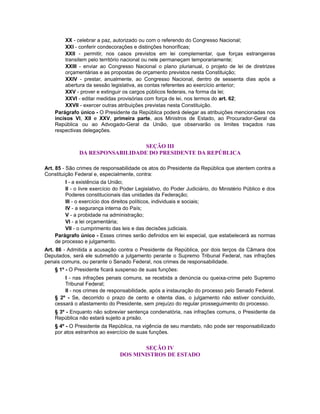 XX - celebrar a paz, autorizado ou com o referendo do Congresso Nacional;
XXI - conferir condecorações e distinções honoríficas;
XXII - permitir, nos casos previstos em lei complementar, que forças estrangeiras
transitem pelo território nacional ou nele permaneçam temporariamente;
XXIII - enviar ao Congresso Nacional o plano plurianual, o projeto de lei de diretrizes
orçamentárias e as propostas de orçamento previstos nesta Constituição;
XXIV - prestar, anualmente, ao Congresso Nacional, dentro de sessenta dias após a
abertura da sessão legislativa, as contas referentes ao exercício anterior;
XXV - prover e extinguir os cargos públicos federais, na forma da lei;
XXVI - editar medidas provisórias com força de lei, nos termos do art. 62;
XXVII - exercer outras atribuições previstas nesta Constituição.
Parágrafo único - O Presidente da República poderá delegar as atribuições mencionadas nos
incisos VI, XII e XXV, primeira parte, aos Ministros de Estado, ao Procurador-Geral da
República ou ao Advogado-Geral da União, que observarão os limites traçados nas
respectivas delegações.
SEÇÃO III
DA RESPONSABILIDADE DO PRESIDENTE DA REPÚBLICA
Art. 85 - São crimes de responsabilidade os atos do Presidente da República que atentem contra a
Constituição Federal e, especialmente, contra:
I - a existência da União;
II - o livre exercício do Poder Legislativo, do Poder Judiciário, do Ministério Público e dos
Poderes constitucionais das unidades da Federação;
III - o exercício dos direitos políticos, individuais e sociais;
IV - a segurança interna do País;
V - a probidade na administração;
VI - a lei orçamentária;
VII - o cumprimento das leis e das decisões judiciais.
Parágrafo único - Esses crimes serão definidos em lei especial, que estabelecerá as normas
de processo e julgamento.
Art. 86 - Admitida a acusação contra o Presidente da República, por dois terços da Câmara dos
Deputados, será ele submetido a julgamento perante o Supremo Tribunal Federal, nas infrações
penais comuns, ou perante o Senado Federal, nos crimes de responsabilidade.
§ 1º - O Presidente ficará suspenso de suas funções:
I - nas infrações penais comuns, se recebida a denúncia ou queixa-crime pelo Supremo
Tribunal Federal;
II - nos crimes de responsabilidade, após a instauração do processo pelo Senado Federal.
§ 2º - Se, decorrido o prazo de cento e oitenta dias, o julgamento não estiver concluído,
cessará o afastamento do Presidente, sem prejuízo do regular prosseguimento do processo.
§ 3º - Enquanto não sobrevier sentença condenatória, nas infrações comuns, o Presidente da
República não estará sujeito a prisão.
§ 4º - O Presidente da República, na vigência de seu mandato, não pode ser responsabilizado
por atos estranhos ao exercício de suas funções.
SEÇÃO IV
DOS MINISTROS DE ESTADO
 