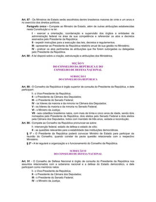Art. 87 - Os Ministros de Estado serão escolhidos dentre brasileiros maiores de vinte e um anos e
no exercício dos direitos políticos.
Parágrafo único - Compete ao Ministro de Estado, além de outras atribuições estabelecidas
nesta Constituição e na lei:
I - exercer a orientação, coordenação e supervisão dos órgãos e entidades da
administração federal na área de sua competência e referendar os atos e decretos
assinados pelo Presidente da República;
II - expedir instruções para a execução das leis, decretos e regulamentos;
III - apresentar ao Presidente da República relatório anual de sua gestão no Ministério;
IV - praticar os atos pertinentes às atribuições que lhe forem outorgadas ou delegadas
pelo Presidente da República.
Art. 88 - A lei disporá sobre a criação, estruturação e atribuições dos Ministérios.
SEÇÃO V
DO CONSELHO DA REPÚBLICA E DO
CONSELHO DE DEFESA NACIONAL
SUBSEÇÃO I
DO CONSELHO DA REPÚBLICA
Art. 89 - O Conselho da República é órgão superior de consulta do Presidente da República, e dele
participam:
I - o Vice-Presidente da República;
II - o Presidente da Câmara dos Deputados;
III - o Presidente do Senado Federal;
IV - os líderes da maioria e da minoria na Câmara dos Deputados;
V - os líderes da maioria e da minoria no Senado Federal;
VI - o Ministro da Justiça;
VII - seis cidadãos brasileiros natos, com mais de trinta e cinco anos de idade, sendo dois
nomeados pelo Presidente da República, dois eleitos pelo Senado Federal e dois eleitos
pela Câmara dos Deputados, todos com mandato de três anos, vedada a recondução.
Art. 90 - Compete ao Conselho da República pronunciar-se sobre:
I - intervenção federal, estado de defesa e estado de sítio;
II - as questões relevantes para a estabilidade das instituições democráticas.
§ 1º - O Presidente da República poderá convocar Ministro de Estado para participar da
reunião do Conselho, quando constar da pauta questão relacionada com o respectivo
Ministério.
§ 2º - A lei regulará a organização e o funcionamento do Conselho da República.
SUBSEÇÃO II
DO CONSELHO DE DEFESA NACIONAL
Art. 91 - O Conselho de Defesa Nacional é órgão de consulta do Presidente da República nos
assuntos relacionados com a soberania nacional e a defesa do Estado democrático, e dele
participam como membros natos:
I - o Vice-Presidente da República;
II - o Presidente da Câmara dos Deputados;
III - o Presidente do Senado Federal;
IV - o Ministro da Justiça;
 