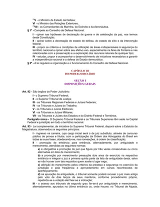 72
V - o Ministro de Estado da Defesa;
VI - o Ministro das Relações Exteriores;
73
VII - os Comandantes da Marinha, do Exército e da Aeronáutica.
§ 1º - Compete ao Conselho de Defesa Nacional:
I - opinar nas hipóteses de declaração de guerra e de celebração da paz, nos termos
desta Constituição;
II - opinar sobre a decretação do estado de defesa, do estado de sítio e da intervenção
federal;
III - propor os critérios e condições de utilização de áreas indispensáveis à segurança do
território nacional e opinar sobre seu efetivo uso, especialmente na faixa de fronteira e nas
relacionadas com a preservação e a exploração dos recursos naturais de qualquer tipo;
IV - estudar, propor e acompanhar o desenvolvimento de iniciativas necessárias a garantir
a independência nacional e a defesa do Estado democrático.
§ 2º - A lei regulará a organização e o funcionamento do Conselho de Defesa Nacional.
CAPÍTULO III
DO PODER JUDICIÁRIO
SEÇÃO I
DISPOSIÇÕES GERAIS
Art. 92 - São órgãos do Poder Judiciário:
I - o Supremo Tribunal Federal;
II - o Superior Tribunal de Justiça;
III - os Tribunais Regionais Federais e Juízes Federais;
IV - os Tribunais e Juízes do Trabalho;
V - os Tribunais e Juízes Eleitorais;
VI - os Tribunais e Juízes Militares;
VII - os Tribunais e Juízes dos Estados e do Distrito Federal e Territórios.
Parágrafo único - O Supremo Tribunal Federal e os Tribunais Superiores têm sede na Capital
Federal e jurisdição em todo o território nacional.
Art. 93 - Lei complementar, de iniciativa do Supremo Tribunal Federal, disporá sobre o Estatuto da
Magistratura, observados os seguintes princípios:
I - ingresso na carreira, cujo cargo inicial será o de juiz substituto, através de concurso
público de provas e títulos, com a participação da Ordem dos Advogados do Brasil em
todas as suas fases, obedecendo-se, nas nomeações, à ordem de classificação;
II - promoção de entrância para entrância, alternadamente, por antiguidade e
merecimento, atendidas as seguintes normas:
a) é obrigatória a promoção do juiz que figure por três vezes consecutivas ou cinco
alternadas em lista de merecimento;
b) a promoção por merecimento pressupõe dois anos de exercício na respectiva
entrância e integrar o juiz a primeira quinta parte da lista de antiguidade desta, salvo
se não houver com tais requisitos quem aceite o lugar vago;
c) aferição do merecimento pelos critérios da presteza e segurança no exercício da
jurisdição e pela freqüência e aproveitamento em cursos reconhecidos de
aperfeiçoamento;
d) na apuração da antiguidade, o tribunal somente poderá recusar o juiz mais antigo
pelo voto de dois terços de seus membros, conforme procedimento próprio,
repetindo-se a votação até fixar-se a indicação;
III - o acesso aos tribunais de segundo grau far-se-á por antiguidade e merecimento,
alternadamente, apurados na última entrância ou, onde houver, no Tribunal de Alçada,
 