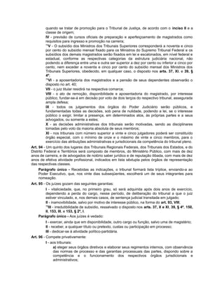 quando se tratar de promoção para o Tribunal de Justiça, de acordo com o inciso II e a
classe de origem;
IV - previsão de cursos oficiais de preparação e aperfeiçoamento de magistrados como
requisitos para ingresso e promoção na carreira;
74
V - O subsídio dos Ministros dos Tribunais Superiores corresponderá a noventa e cinco
por cento do subsídio mensal fixado para os Ministros do Supremo Tribunal Federal e os
subsídios dos demais magistrados serão fixados em lei e escalonados, em nível federal e
estadual, conforme as respectivas categorias da estrutura judiciária nacional, não
podendo a diferença entre uma e outra ser superior a dez por cento ou inferior a cinco por
cento, nem exceder a noventa e cinco por cento do subsídio mensal dos Ministros dos
Tribunais Superiores, obedecido, em qualquer caso, o disposto nos arts. 37, XI, e 39, §
4º;
75
VI - a aposentadoria dos magistrados e a pensão de seus dependentes observarão o
disposto no art. 40;
VII - o juiz titular residirá na respectiva comarca;
VIII - o ato de remoção, disponibilidade e aposentadoria do magistrado, por interesse
público, fundar-se-á em decisão por voto de dois terços do respectivo tribunal, assegurada
ampla defesa;
IX - todos os julgamentos dos órgãos do Poder Judiciário serão públicos, e
fundamentadas todas as decisões, sob pena de nulidade, podendo a lei, se o interesse
público o exigir, limitar a presença, em determinados atos, às próprias partes e a seus
advogados, ou somente a estes;
X - as decisões administrativas dos tribunais serão motivadas, sendo as disciplinares
tomadas pelo voto da maioria absoluta de seus membros;
XI - nos tribunais com número superior a vinte e cinco julgadores poderá ser constituído
órgão especial, com o mínimo de onze e o máximo de vinte e cinco membros, para o
exercício das atribuições administrativas e jurisdicionais da competência do tribunal pleno.
Art. 94 - Um quinto dos lugares dos Tribunais Regionais Federais, dos Tribunais dos Estados, e do
Distrito Federal e Territórios será composto de membros, do Ministério Público, com mais de dez
anos de carreira, e de advogados de notório saber jurídico e de reputação ilibada, com mais de dez
anos de efetiva atividade profissional, indicados em lista sêxtupla pelos órgãos de representação
das respectivas classes.
Parágrafo único - Recebidas as indicações, o tribunal formará lista tríplice, enviando-a ao
Poder Executivo, que, nos vinte dias subseqüentes, escolherá um de seus integrantes para
nomeação.
Art. 95 - Os juízes gozam das seguintes garantias:
I - vitaliciedade, que, no primeiro grau, só será adquirida após dois anos de exercício,
dependendo a perda do cargo, nesse período, de deliberação do tribunal a que o juiz
estiver vinculado, e, nos demais casos, de sentença judicial transitada em julgado;
II - inamovibilidade, salvo por motivo de interesse público, na forma do art. 93, VIII;
76
III - irredutibilidade de subsídio, ressalvado o disposto nos arts. 37, X e XI, 39, § 4º, 150,
II, 153, III, e 153, § 2º, I.
Parágrafo único - Aos juízes é vedado:
I - exercer, ainda que em disponibilidade, outro cargo ou função, salvo uma de magistério;
II - receber, a qualquer título ou pretexto, custas ou participação em processo;
III - dedicar-se à atividade político-partidária.
Art. 96 - Compete privativamente:
I - aos tribunais:
a) eleger seus órgãos diretivos e elaborar seus regimentos internos, com observância
das normas de processo e das garantias processuais das partes, dispondo sobre a
competência e o funcionamento dos respectivos órgãos jurisdicionais e
administrativos;
 