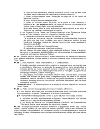 b) organizar suas secretarias e serviços auxiliares e os dos juízos que lhes forem
vinculados, velando pelo exercício da atividade correicional respectiva;
c) prover, na forma prevista nesta Constituição, os cargos de juiz de carreira da
respectiva jurisdição;
d) propor a criação de novas varas judiciárias;
e) prover, por concurso público de provas, ou de provas e títulos, obedecido o
disposto no art. 169, parágrafo único, os cargos necessários à administração da
Justiça, exceto os de confiança assim definidos em lei;
f) conceder licença, férias e outros afastamentos a seus membros e aos juízes e
servidores que lhes forem imediatamente vinculados;
II - ao Supremo Tribunal Federal, aos Tribunais Superiores e aos Tribunais de Justiça
propor ao Poder Legislativo respectivo, observado o disposto no art. 169:
a) a alteração do número de membros dos tribunais inferiores;
77
b) a criação e a extinção de cargos e a remuneração dos seus serviços auxiliares e
dos juízos que lhes forem vinculados, bem como a fixação do subsídio de seus
membros e dos juízes, inclusive dos tribunais inferiores, onde houver, ressalvado o
disposto no art. 48, XV;
c) a criação ou extinção dos tribunais inferiores;
d) a alteração da organização e da divisão judiciárias;
III - aos Tribunais de Justiça julgar os juízes estaduais e do Distrito Federal e Territórios,
bem como os membros do Ministério Público, nos crimes comuns e de responsabilidade,
ressalvada a competência da Justiça Eleitoral.
Art. 97 - Somente pelo voto da maioria absoluta de seus membros ou dos membros do respectivo
órgão especial poderão os tribunais declarar a inconstitucionalidade de lei ou ato normativo do
Poder Público.
Art. 98 - A União, no Distrito Federal e nos Territórios, e os Estados criarão:
I - juizados especiais, providos por juízes togados, ou togados e leigos, competentes para
a conciliação, o julgamento e a execução de causas cíveis de menor complexidade e
infrações penais de menor potencial ofensivo, mediante os procedimentos oral e
sumaríssimo, permitidos, nas hipóteses previstas em lei, a transação e o julgamento de
recursos por turmas de juízes de primeiro grau;
II - justiça de paz, remunerada, composta de cidadãos eleitos pelo voto direto, universal e
secreto, com mandato de quatro anos e competência para, na forma da lei, celebrar
casamentos, verificar, de ofício ou em face de impugnação apresentada, o processo de
habilitação e exercer atribuições conciliatórias, sem caráter jurisdicional, além de outras
previstas na legislação.
78
Parágrafo único - Lei federal disporá sobre a criação de juizados especiais no âmbito da
Justiça Federal.
Art. 99 - Ao Poder Judiciário é assegurada autonomia administrativa e financeira.
§ 1º - Os tribunais elaborarão suas propostas orçamentárias dentro dos limites estipulados
conjuntamente com os demais Poderes na lei de diretrizes orçamentárias.
§ 2º - O encaminhamento da proposta, ouvidos os outros tribunais interessados, compete:
I - no âmbito da União, aos Presidentes do Supremo Tribunal Federal e dos Tribunais
Superiores, com a aprovação dos respectivos tribunais;
II - no âmbito dos Estados e no do Distrito Federal e Territórios, aos Presidentes dos
Tribunais de Justiça, com a aprovação dos respectivos tribunais.
Art. 100 - À exceção dos créditos de natureza alimentícia, os pagamentos devidos pela Fazenda
Federal, Estadual ou Municipal, em virtude de sentença judiciária, far-se-ão exclusivamente na
ordem cronológica de apresentação dos precatórios e à conta dos créditos respectivos, proibida a
designação de casos ou de pessoas nas dotações orçamentárias e nos créditos adicionais abertos
para este fim.
 