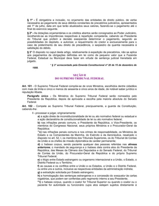 § 1º - É obrigatória a inclusão, no orçamento das entidades de direito público, de verba
necessária ao pagamento de seus débitos constantes de precatórios judiciários, apresentados
até 1º de julho, data em que terão atualizados seus valores, fazendo-se o pagamento até o
final do exercício seguinte.
§ 2º - As dotações orçamentárias e os créditos abertos serão consignados ao Poder Judiciário,
recolhendo-se as importâncias respectivas à repartição competente, cabendo ao Presidente
do Tribunal que proferir a decisão exeqüenda determinar o pagamento, segundo as
possibilidades do depósito, e autorizar, a requerimento do credor e exclusivamente para o
caso de preterimento de seu direito de precedência, o seqüestro da quantia necessária à
satisfação do débito.
§ 3° O disposto no caput deste artigo, relativamente à expedição de precatórios, não se aplica
aos pagamentos de obrigações definidas em lei como de pequeno valor que a Fazenda
Federal, Estadual ou Municipal deva fazer em virtude de sentença judicial transitada em
julgado.
* § 3° acrescentado pela Emenda Constitucional nº 20 de 15 de dezembro de
1998.
SEÇÃO II
DO SUPREMO TRIBUNAL FEDERAL
Art. 101 - O Supremo Tribunal Federal compõe-se de onze Ministros, escolhidos dentre cidadãos
com mais de trinta e cinco e menos de sessenta e cinco anos de idade, de notável saber jurídico e
reputação ilibada.
Parágrafo único - Os Ministros do Supremo Tribunal Federal serão nomeados pelo
Presidente da República, depois de aprovada a escolha pela maioria absoluta do Senado
Federal.
Art. 102 - Compete ao Supremo Tribunal Federal, precipuamente, a guarda da Constituição,
cabendo-lhe:
I - processar e julgar, originariamente:
a) a ação direta de inconstitucionalidade de lei ou ato normativo federal ou estadual e
a ação declaratória de constitucionalidade de lei ou ato normativo federal;
b) nas infrações penais comuns, o Presidente da República, o Vice-Presidente, os
membros do Congresso Nacional, seus próprios Ministros e o Procurador-Geral da
República;
79
c) nas infrações penais comuns e nos crimes de responsabilidade, os Ministros de
Estado e os Comandantes da Marinha, do Exército e da Aeronáutica, resalvado o
disposto no art. 52, I, os membros dos Tribunais Superiores, os do Tribunal de Contas
da União e os chefes de missão diplomática de caráter permanente;
d) o habeas corpus, sendo paciente qualquer das pessoas referidas nas alíneas
anteriores; o mandado de segurança e o habeas data contra atos do Presidente da
República, das Mesas da Câmara dos Deputados e do Senado Federal, do Tribunal
de Contas da União, do Procurador-Geral da República e do próprio Supremo
Tribunal Federal;
e) o litígio entre Estado estrangeiro ou organismo internacional e a União, o Estado, o
Distrito Federal ou o Território;
f) as causas e os conflitos entre a União e os Estados, a União e o Distrito Federal,
ou entre uns e outros, inclusive as respectivas entidades da administração indireta;
g) a extradição solicitada por Estado estrangeiro;
h) a homologação das sentenças estrangeiras e a concessão do exequatur às cartas
rogatórias, que podem ser conferidas pelo regimento interno a seu Presidente;
80
i) o habeas corpus, quando o coator for Tribunal Superior ou quando o coator ou o
paciente for autoridade ou funcionário cujos atos estejam sujeitos diretamente à
 