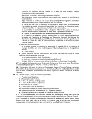 jurisdição do Supremo Tribunal Federal, ou se trate de crime sujeito à mesma
jurisdição em uma única instância;
j) a revisão criminal e a ação rescisória de seus julgados;
l) a reclamação para a preservação de sua competência e garantia da autoridade de
suas decisões;
m) a execução de sentença nas causas de sua competência originária, facultada a
delegação de atribuições para a prática de atos processuais;
n) a ação em que todos os membros da magistratura sejam direta ou indiretamente
interessados, e aquela em que mais da metade dos membros do tribunal de origem
estejam impedidos ou sejam direta ou indiretamente interessados;
o) os conflitos de competência entre o Superior Tribunal de Justiça e quaisquer
tribunais, entre Tribunais Superiores, ou entre estes e qualquer outro tribunal;
p) o pedido de medida cautelar das ações diretas de inconstitucionalidade;
q) o mandado de injunção, quando a elaboração da norma regulamentadora for
atribuição do Presidente da República, do Congresso Nacional, da Câmara dos
Deputados, do Senado Federal, das Mesas de uma dessas Casas Legislativas, do
Tribunal de Contas da União, de um dos Tribunais Superiores, ou do próprio Supremo
Tribunal Federal;
II - julgar, em recurso ordinário:
a) o habeas corpus, o mandado de segurança, o habeas data e o mandado de
injunção decididos em única instância pelos Tribunais Superiores, se denegatória a
decisão;
b) o crime político;
III - julgar, mediante recurso extraordinário, as causas decididas em única ou última
instância, quando a decisão recorrida:
a) contrariar dispositivo desta Constituição;
b) declarar a inconstitucionalidade de tratado ou lei federal;
c) julgar válida lei ou ato de governo local contestado em face desta Constituição.
§ 1º - A argüição de descumprimento de preceito fundamental decorrente desta Constituição
será apreciada pelo Supremo Tribunal Federal, na forma da lei.
§ 2º - As decisões definitivas de mérito, proferidas pelo Supremo Tribunal Federal, nas ações
declaratórias de constitucionalidade de lei ou ato normativo federal, produzirão eficácia contra
todos e efeito vinculante, relativamente aos demais órgãos do Poder Judiciário e ao Poder
Executivo.
Art. 103 - Podem propor a ação de inconstitucionalidade:
I - o Presidente da República;
II - a Mesa do Senado Federal;
III - a Mesa da Câmara dos Deputados;
IV - a Mesa de Assembléia Legislativa;
V - o Governador de Estado;
VI - o Procurador-Geral da República;
VII - o Conselho Federal da Ordem dos Advogados do Brasil;
VIII - partido político com representação no Congresso Nacional;
IX - confederação sindical ou entidade de classe de âmbito nacional.
§ 1º - O Procurador-Geral da República deverá ser previamente ouvido nas ações de
inconstitucionalidade e em todos os processos de competência do Supremo Tribunal Federal.
§ 2º - Declarada a inconstitucionalidade por omissão de medida para tornar efetiva norma
constitucional, será dada ciência ao Poder competente para a adoção das providências
necessárias e, em se tratando de órgão administrativo, para fazê-lo em trinta dias.
 