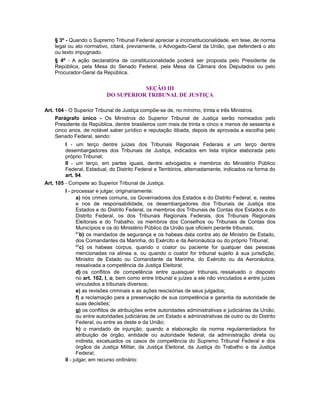 § 3º - Quando o Supremo Tribunal Federal apreciar a inconstitucionalidade, em tese, de norma
legal ou ato normativo, citará, previamente, o Advogado-Geral da União, que defenderá o ato
ou texto impugnado.
§ 4º - A ação declaratória de constitucionalidade poderá ser proposta pelo Presidente da
República, pela Mesa do Senado Federal, pela Mesa da Câmara dos Deputados ou pelo
Procurador-Geral da República.
SEÇÃO III
DO SUPERIOR TRIBUNAL DE JUSTIÇA
Art. 104 - O Superior Tribunal de Justiça compõe-se de, no mínimo, trinta e três Ministros.
Parágrafo único - Os Ministros do Superior Tribunal de Justiça serão nomeados pelo
Presidente da República, dentre brasileiros com mais de trinta e cinco e menos de sessenta e
cinco anos, de notável saber jurídico e reputação ilibada, depois de aprovada a escolha pelo
Senado Federal, sendo:
I - um terço dentre juízes dos Tribunais Regionais Federais e um terço dentre
desembargadores dos Tribunais de Justiça, indicados em lista tríplice elaborada pelo
próprio Tribunal;
II - um terço, em partes iguais, dentre advogados e membros do Ministério Público
Federal, Estadual, do Distrito Federal e Territórios, alternadamente, indicados na forma do
art. 94.
Art. 105 - Compete ao Superior Tribunal de Justiça:
I - processar e julgar, originariamente:
a) nos crimes comuns, os Governadores dos Estados e do Distrito Federal, e, nestes
e nos de responsabilidade, os desembargadores dos Tribunais de Justiça dos
Estados e do Distrito Federal, os membros dos Tribunais de Contas dos Estados e do
Distrito Federal, os dos Tribunais Regionais Federais, dos Tribunais Regionais
Eleitorais e do Trabalho, os membros dos Conselhos ou Tribunais de Contas dos
Municípios e os do Ministério Público da União que oficiem perante tribunais;
81
b) os mandados de segurança e os habeas data contra ato de Ministro de Estado,
dos Comandantes da Marinha, do Exército e da Aeronáutica ou do próprio Tribunal;
82
c) os habeas corpus, quando o coator ou paciente for qualquer das pessoas
mencionadas na alínea a, ou quando o coator for tribunal sujeito à sua jurisdição,
Ministro de Estado ou Comandante da Marinha, do Exército ou da Aeronáutica,
ressalvada a competência da Justiça Eleitoral;
d) os conflitos de competência entre quaisquer tribunais, ressalvado o disposto
no art. 102, I, o, bem como entre tribunal e juízes a ele não vinculados e entre juízes
vinculados a tribunais diversos;
e) as revisões criminais e as ações rescisórias de seus julgados;
f) a reclamação para a preservação de sua competência e garantia da autoridade de
suas decisões;
g) os conflitos de atribuições entre autoridades administrativas e judiciárias da União,
ou entre autoridades judiciárias de um Estado e administrativas de outro ou do Distrito
Federal, ou entre as deste e da União;
h) o mandado de injunção, quando a elaboração da norma regulamentadora for
atribuição de órgão, entidade ou autoridade federal, da administração direta ou
indireta, excetuados os casos de competência do Supremo Tribunal Federal e dos
órgãos da Justiça Militar, da Justiça Eleitoral, da Justiça do Trabalho e da Justiça
Federal;
II - julgar, em recurso ordinário:
 