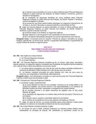 a) os habeas corpus decididos em única ou última instância pelos Tribunais Regionais
Federais ou pelos tribunais dos Estados, do Distrito Federal e Territórios, quando a
decisão for denegatória;
b) os mandados de segurança decididos em única instância pelos Tribunais
Regionais Federais ou pelos tribunais dos Estados, do Distrito Federal e Territórios,
quando denegatória a decisão;
c) as causas em que forem partes Estado estrangeiro ou organismo internacional, de
um lado, e, do outro, Município ou pessoa residente ou domiciliada no País;
III - julgar, em recurso especial, as causas decididas, em única ou última instância, pelos
Tribunais Regionais Federais ou pelos tribunais dos Estados, do Distrito Federal e
Territórios, quando a decisão recorrida:
a) contrariar tratado ou lei federal, ou negar-lhes vigência;
b) julgar válida lei ou ato de governo local contestado em face de lei federal;
c) der a lei federal interpretação divergente da que lhe haja atribuído outro tribunal.
Parágrafo único - Funcionará junto ao Superior Tribunal de Justiça o Conselho da Justiça
Federal, cabendo-lhe, na forma da lei, exercer a supervisão administrativa e orçamentária da
Justiça Federal de primeiro e segundo graus.
SEÇÃO IV
DOS TRIBUNAIS REGIONAIS FEDERAIS
E DOS JUÍZES FEDERAIS
Art. 106 - São órgãos da Justiça Federal:
I - os Tribunais Regionais Federais;
II - os Juízes Federais.
Art. 107 - Os Tribunais Regionais Federais compõem-se de, no mínimo, sete juízes, recrutados,
quando possível, na respectiva região e nomeados pelo Presidente da República dentre brasileiros
com mais de trinta e menos de sessenta e cinco anos, sendo:
I - um quinto dentre advogados com mais de dez anos de efetiva atividade profissional e
membros do Ministério Público Federal com mais de dez anos de carreira;
II - os demais, mediante promoção de juízes federais com mais de cinco anos de
exercício, por antiguidade e merecimento, alternadamente.
Parágrafo único - A lei disciplinará a remoção ou a permuta de juízes dos Tribunais Regionais
Federais e determinará sua jurisdição e sede.
Art. 108 - Compete aos Tribunais Regionais Federais:
I - processar e julgar, originariamente:
a) os juízes federais da área de sua jurisdição, incluídos os da Justiça Militar e da
Justiça do Trabalho, nos crimes comuns e de responsabilidade, e os membros do
Ministério Público da União, ressalvada a competência da Justiça Eleitoral;
b) as revisões criminais e as ações rescisórias de julgados seus ou dos juízes
federais da região;
c) os mandados de segurança e os habeas data contra ato do próprio Tribunal ou de
juiz federal;
d) os habeas corpus, quando a autoridade coatora for juiz federal;
e) os conflitos de competência entre juízes federais vinculados ao Tribunal;
II - julgar, em grau de recurso, as causas decididas pelos juízes federais e pelos juízes
estaduais no exercício da competência federal da área de sua jurisdição.
Art. 109 - Aos juízes federais compete processar e julgar:
I - as causas em que a União, entidade autárquica ou empresa pública federal forem
interessadas na condição de autoras, rés, assistentes ou oponentes, exceto as de
 
