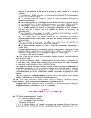 falência, as de acidentes de trabalho e as sujeitas à Justiça Eleitoral e à Justiça do
Trabalho;
II - as causas entre Estado estrangeiro ou organismo internacional e Município ou pessoa
domiciliada ou residente no País;
III - as causas fundadas em tratado ou contrato da União com Estado estrangeiro ou
organismo internacional;
IV - os crimes políticos e as infrações penais praticadas em detrimento de bens, serviços
ou interesse da União ou de suas entidades autárquicas ou empresas públicas, excluídas
as contravenções e ressalvada a competência da Justiça Militar e da Justiça Eleitoral;
V - os crimes previstos em tratado ou convenção internacional, quando, iniciada a
execução no País, o resultado tenha ou devesse ter ocorrido no estrangeiro, ou
reciprocamente;
VI - os crimes contra a organização do trabalho e, nos casos determinados por lei, contra
o sistema financeiro e a ordem econômico-financeira;
VII - os habeas corpus, em matéria criminal de sua competência ou quando o
constrangimento provier de autoridade cujos atos não estejam diretamente sujeitos a
outra jurisdição;
VIII - os mandados de segurança e os habeas data contra ato de autoridade federal,
excetuados os casos de competência dos tribunais federais;
IX - os crimes cometidos a bordo de navios ou aeronaves, ressalvada a competência da
Justiça Militar;
X - os crimes de ingresso ou permanência irregular de estrangeiro, a execução de carta
rogatória, após o exequatur, e de sentença estrangeira, após a homologação, as causas
referentes à nacionalidade, inclusive a respectiva opção, e à naturalização;
XI - a disputa sobre direitos indígenas.
§ 1º - As causas em que a União for autora serão aforadas na seção judiciária onde tiver
domicílio a outra parte.
§ 2º - As causas intentadas contra a União poderão ser aforadas na seção judiciária em que
for domiciliado o autor, naquela onde houver ocorrido o ato ou fato que deu origem à demanda
ou onde esteja situada a coisa, ou ainda, no Distrito Federal.
§ 3º - Serão processadas e julgadas na justiça estadual, no foro do domicílio dos segurados ou
beneficiários, as causas em que forem parte instituição de previdência social e segurado,
sempre que a comarca não seja sede de vara do juízo federal, e, se verificada essa condição,
a lei poderá permitir que outras causas sejam também processadas e julgadas pela justiça
estadual.
§ 4º - Na hipótese do parágrafo anterior, o recurso cabível será sempre para o Tribunal
Regional Federal na área de jurisdição do juiz de primeiro grau.
Art. 110 - Cada Estado, bem como o Distrito Federal, constituirá uma seção judiciária que terá por
sede a respectiva Capital, e varas localizadas segundo o estabelecido em lei.
Parágrafo único - Nos Territórios Federais, a jurisdição e as atribuições cometidas aos juízes
federais caberão aos juízes da justiça local, na forma da lei.
SEÇÃO V
DOS TRIBUNAIS E JUÍZES DO TRABALHO
Art. 111 - São órgãos da Justiça do Trabalho:
I - o Tribunal Superior do Trabalho;
II - os Tribunais Regionais do Trabalho;
83
III - Juízes do Trabalho.
84
§ 1º - O Tribunal Superior do Trabalho compor-se-á de dezessete Ministros, togados e
vitalícios, escolhidos dentre brasileiros com mais de trinta e cinco e menos de sessenta e cinco
 