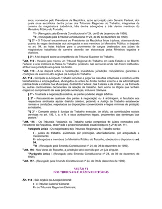 anos, nomeados pelo Presidente da República, após aprovação pelo Senado Federal, dos
quais onze escolhidos dentre juízes dos Tribunais Regionais do Trabalho, integrantes da
carreira da magistratura trabalhista, três dentre advogados e três dentre membros do
Ministério Público do Trabalho
85
I - (Revogado pela Emenda Constitucional nº 24, de 09 de dezembro de 1999).
86
II - (Revogado pela Emenda Constitucional nº 24, de 09 de dezembro de 1999).
87
§ 2º - O Tribunal encaminhará ao Presidente da República listas tríplices, observando-se,
quanto às vagas destinadas aos advogados e aos membros do Ministério Público, o disposto
no art. 94; as listas tríplices para o provimento de cargos destinados aos juízes da
magistratura trabalhista de carreira deverão ser elaboradas pelos Ministros togados e
vitalícios.
§ 3º - A lei disporá sobre a competência do Tribunal Superior do Trabalho.
88
Art. 112 - Haverá pelo menos um Tribunal Regional do Trabalho em cada Estado e no Distrito
Federal, e a lei instituirá as Varas do Trabalho, podendo, nas comarcas onde não forem instituídas,
atribuir sua jurisdição aos juízes de direito.
89
Art. 113 - A lei disporá sobre a constituição, investidura, jurisdição, competência, garantias e
condições de exercício dos órgãos da Justiça do Trabalho.
Art. 114 - Compete à Justiça do Trabalho conciliar e julgar os dissídios individuais e coletivos entre
trabalhadores e empregadores, abrangidos os entes de direito público externo e da administração
pública direta e indireta dos Municípios, do Distrito Federal, dos Estados e da União, e, na forma da
lei, outras controvérsias decorrentes da relação de trabalho, bem como os litígios que tenham
origem no cumprimento de suas próprias sentenças, inclusive coletivas.
§ 1º - Frustrada a negociação coletiva, as partes poderão eleger árbitros.
§ 2º - Recusando-se qualquer das partes à negociação ou à arbitragem, é facultado aos
respectivos sindicatos ajuizar dissídio coletivo, podendo a Justiça do Trabalho estabelecer
normas e condições, respeitadas as disposições convencionais e legais mínimas de proteção
ao trabalho.
90
§ 3° - Compete ainda à Justiça do Trabalho executar, de ofício, as contribuições sociais
previstas no art. 195, I, a, e II, e seus acréscimos legais, decorrentes das sentenças que
proferir."
91
Art. 115 - Os Tribunais Regionais do Trabalho serão compostos de juízes nomeados pelo
Presidente da República, observada a proporcionalidade estabelecida no § 2º do art. 111.
Parágrafo único - Os magistrados dos Tribunais Regionais do Trabalho serão:
I - juízes do trabalho, escolhidos por promoção, alternadamente, por antiguidade e
merecimento;
II - advogados e membros do Ministério Público do Trabalho, obedecido o disposto no art.
94;
92
III - (Revogado pela Emenda Constitucional nº 24, de 09 de dezembro de 1999).
93
Art. 116 - Nas Varas do Trabalho, a jurisdição será exercida por um juiz singular.
94
Parágrafo único - (Revogado pela Emenda Constitucional nº 24, de 09 de dezembro de
1999).
95
Art. 117 - (Revogado pela Emenda Constitucional nº 24, de 09 de dezembro de 1999).
SEÇÃO VI
DOS TRIBUNAIS E JUÍZES ELEITORAIS
Art. 118 - São órgãos da Justiça Eleitoral:
I - o Tribunal Superior Eleitoral;
II - os Tribunais Regionais Eleitorais;
 