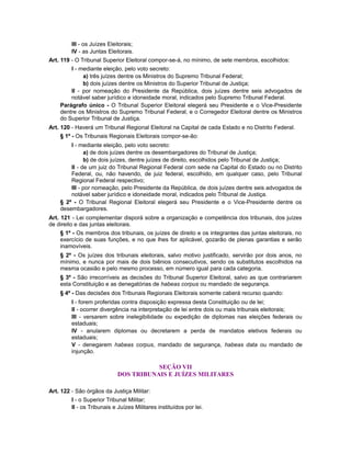 III - os Juízes Eleitorais;
IV - as Juntas Eleitorais.
Art. 119 - O Tribunal Superior Eleitoral compor-se-á, no mínimo, de sete membros, escolhidos:
I - mediante eleição, pelo voto secreto:
a) três juízes dentre os Ministros do Supremo Tribunal Federal;
b) dois juízes dentre os Ministros do Superior Tribunal de Justiça;
II - por nomeação do Presidente da República, dois juízes dentre seis advogados de
notável saber jurídico e idoneidade moral, indicados pelo Supremo Tribunal Federal.
Parágrafo único - O Tribunal Superior Eleitoral elegerá seu Presidente e o Vice-Presidente
dentre os Ministros do Supremo Tribunal Federal, e o Corregedor Eleitoral dentre os Ministros
do Superior Tribunal de Justiça.
Art. 120 - Haverá um Tribunal Regional Eleitoral na Capital de cada Estado e no Distrito Federal.
§ 1º - Os Tribunais Regionais Eleitorais compor-se-ão:
I - mediante eleição, pelo voto secreto:
a) de dois juízes dentre os desembargadores do Tribunal de Justiça;
b) de dois juízes, dentre juízes de direito, escolhidos pelo Tribunal de Justiça;
II - de um juiz do Tribunal Regional Federal com sede na Capital do Estado ou no Distrito
Federal, ou, não havendo, de juiz federal, escolhido, em qualquer caso, pelo Tribunal
Regional Federal respectivo;
III - por nomeação, pelo Presidente da República, de dois juízes dentre seis advogados de
notável saber jurídico e idoneidade moral, indicados pelo Tribunal de Justiça.
§ 2º - O Tribunal Regional Eleitoral elegerá seu Presidente e o Vice-Presidente dentre os
desembargadores.
Art. 121 - Lei complementar disporá sobre a organização e competência dos tribunais, dos juízes
de direito e das juntas eleitorais.
§ 1º - Os membros dos tribunais, os juízes de direito e os integrantes das juntas eleitorais, no
exercício de suas funções, e no que lhes for aplicável, gozarão de plenas garantias e serão
inamovíveis.
§ 2º - Os juízes dos tribunais eleitorais, salvo motivo justificado, servirão por dois anos, no
mínimo, e nunca por mais de dois biênios consecutivos, sendo os substitutos escolhidos na
mesma ocasião e pelo mesmo processo, em número igual para cada categoria.
§ 3º - São irrecorríveis as decisões do Tribunal Superior Eleitoral, salvo as que contrariarem
esta Constituição e as denegatórias de habeas corpus ou mandado de segurança.
§ 4º - Das decisões dos Tribunais Regionais Eleitorais somente caberá recurso quando:
I - forem proferidas contra disposição expressa desta Constituição ou de lei;
II - ocorrer divergência na interpretação de lei entre dois ou mais tribunais eleitorais;
III - versarem sobre inelegibilidade ou expedição de diplomas nas eleições federais ou
estaduais;
IV - anularem diplomas ou decretarem a perda de mandatos eletivos federais ou
estaduais;
V - denegarem habeas corpus, mandado de segurança, habeas data ou mandado de
injunção.
SEÇÃO VII
DOS TRIBUNAIS E JUÍZES MILITARES
Art. 122 - São órgãos da Justiça Militar:
I - o Superior Tribunal Militar;
II - os Tribunais e Juízes Militares instituídos por lei.
 