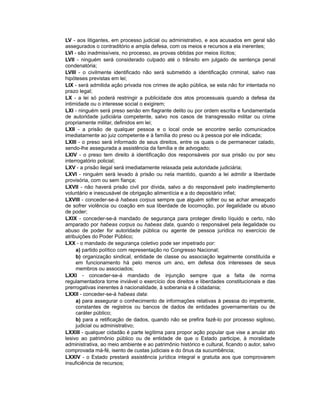 LV - aos litigantes, em processo judicial ou administrativo, e aos acusados em geral são
assegurados o contraditório e ampla defesa, com os meios e recursos a ela inerentes;
LVI - são inadmissíveis, no processo, as provas obtidas por meios ilícitos;
LVII - ninguém será considerado culpado até o trânsito em julgado de sentença penal
condenatória;
LVIII - o civilmente identificado não será submetido a identificação criminal, salvo nas
hipóteses previstas em lei;
LIX - será admitida ação privada nos crimes de ação pública, se esta não for intentada no
prazo legal;
LX - a lei só poderá restringir a publicidade dos atos processuais quando a defesa da
intimidade ou o interesse social o exigirem;
LXI - ninguém será preso senão em flagrante delito ou por ordem escrita e fundamentada
de autoridade judiciária competente, salvo nos casos de transgressão militar ou crime
propriamente militar, definidos em lei;
LXII - a prisão de qualquer pessoa e o local onde se encontre serão comunicados
imediatamente ao juiz competente e à família do preso ou à pessoa por ele indicada;
LXIII - o preso será informado de seus direitos, entre os quais o de permanecer calado,
sendo-lhe assegurada a assistência da família e de advogado;
LXIV - o preso tem direito à identificação dos responsáveis por sua prisão ou por seu
interrogatório policial;
LXV - a prisão ilegal será imediatamente relaxada pela autoridade judiciária;
LXVI - ninguém será levado à prisão ou nela mantido, quando a lei admitir a liberdade
provisória, com ou sem fiança;
LXVII - não haverá prisão civil por dívida, salvo a do responsável pelo inadimplemento
voluntário e inescusável de obrigação alimentícia e a do depositário infiel;
LXVIII - conceder-se-á habeas corpus sempre que alguém sofrer ou se achar ameaçado
de sofrer violência ou coação em sua liberdade de locomoção, por ilegalidade ou abuso
de poder;
LXIX - conceder-se-á mandado de segurança para proteger direito líquido e certo, não
amparado por habeas corpus ou habeas data, quando o responsável pela ilegalidade ou
abuso de poder for autoridade pública ou agente de pessoa jurídica no exercício de
atribuições do Poder Público;
LXX - o mandado de segurança coletivo pode ser impetrado por:
a) partido político com representação no Congresso Nacional;
b) organização sindical, entidade de classe ou associação legalmente constituída e
em funcionamento há pelo menos um ano, em defesa dos interesses de seus
membros ou associados;
LXXI - conceder-se-á mandado de injunção sempre que a falta de norma
regulamentadora torne inviável o exercício dos direitos e liberdades constitucionais e das
prerrogativas inerentes à nacionalidade, à soberania e à cidadania;
LXXII - conceder-se-á habeas data:
a) para assegurar o conhecimento de informações relativas à pessoa do impetrante,
constantes de registros ou bancos de dados de entidades governamentais ou de
caráter público;
b) para a retificação de dados, quando não se prefira fazê-lo por processo sigiloso,
judicial ou administrativo;
LXXIII - qualquer cidadão é parte legítima para propor ação popular que vise a anular ato
lesivo ao patrimônio público ou de entidade de que o Estado participe, à moralidade
administrativa, ao meio ambiente e ao patrimônio histórico e cultural, ficando o autor, salvo
comprovada má-fé, isento de custas judiciais e do ônus da sucumbência;
LXXIV - o Estado prestará assistência jurídica integral e gratuita aos que comprovarem
insuficiência de recursos;
 