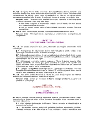 Art. 123 - O Superior Tribunal Militar compor-se-á de quinze Ministros vitalícios, nomeados pelo
Presidente da República, depois de aprovada a indicação pelo Senado Federal, sendo três dentre
oficiais-generais da Marinha, quatro dentre oficiais-generais do Exército, três dentre oficiais-
generais da Aeronáutica, todos da ativa e do posto mais elevado da carreira, e cinco dentre civis.
Parágrafo único - Os Ministros civis serão escolhidos pelo Presidente da República dentre
brasileiros maiores de trinta e cinco anos, sendo:
I - três dentre advogados de notório saber jurídico e conduta ilibada, com mais de dez
anos de efetiva atividade profissional;
II - dois, por escolha paritária, dentre juízes auditores e membros do Ministério Público da
Justiça Militar.
Art. 124 - À Justiça Militar compete processar e julgar os crimes militares definidos em lei.
Parágrafo único - A lei disporá sobre a organização, o funcionamento e a competência, da
Justiça Militar.
SEÇÃO VIII
DOS TRIBUNAIS E JUÍZES DOS ESTADOS
Art. 125 - Os Estados organizarão sua Justiça, observados os princípios estabelecidos nesta
Constituição.
§ 1º - A competência dos tribunais será definida na Constituição do Estado, sendo a lei de
organização judiciária de iniciativa do Tribunal de Justiça.
§ 2º - Cabe aos Estados a instituição de representação de inconstitucionalidade de leis ou atos
normativos estaduais ou municipais em face da Constituição Estadual, vedada a atribuição da
legitimação para agir a um único órgão.
§ 3º - A lei estadual poderá criar, mediante proposta do Tribunal de Justiça, a Justiça Militar
estadual, constituída, em primeiro grau, pelos Conselhos de Justiça e, em segundo, pelo
próprio Tribunal de Justiça, ou por Tribunal de Justiça Militar nos Estados em que o efetivo da
polícia militar seja superior a vinte mil integrantes.
§ 4º - Compete à Justiça Militar estadual processar e julgar os policiais militares e bombeiros
militares nos crimes militares definidos em lei, cabendo ao tribunal competente decidir sobre a
perda do posto e da patente dos oficiais e da graduação das praças.
Art. 126 - Para dirimir conflitos fundiários, o Tribunal de Justiça designará juízes de entrância
especial, com competência exclusiva para questões agrárias.
Parágrafo único - Sempre que necessário à eficiente prestação jurisdicional, o juiz far-se-á
presente no local do litígio.
CAPÍTULO IV
DAS FUNÇÕES ESSENCIAIS À JUSTIÇA
SEÇÃO I
DO MINISTÉRIO PÚBLICO
Art. 127 - O Ministério Público é instituição permanente, essencial à função jurisdicional do Estado,
incumbindo-lhe a defesa da ordem jurídica, do regime democrático e dos interesses sociais e
individuais indisponíveis.
§ 1º - São princípios institucionais do Ministério Público a unidade, a indivisibilidade e a
independência funcional.
96
§ 2º - Ao Ministério Público é assegurada autonomia funcional e administrativa, podendo,
observado o disposto no art. 169, propor ao Poder Legislativo a criação e extinção de seus
 