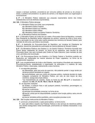 cargos e serviços auxiliares, provendo-os por concurso público de provas ou de provas e
títulos, a política remuneratória e os planos de carreira; a lei disporá sobre sua organização e
funcionamento.
§ 3º - O Ministério Público elaborará sua proposta orçamentária dentro dos limites
estabelecidos na lei de diretrizes orçamentárias.
Art. 128 - O Ministério Público abrange:
I - o Ministério Público da União, que compreende:
a) o Ministério Público Federal;
b) o Ministério Público do Trabalho;
c) o Ministério Público Militar;
d) o Ministério Público do Distrito Federal e Territórios;
II - os Ministérios Públicos dos Estados.
§ 1º - O Ministério Público da União tem por chefe o Procurador-Geral da República, nomeado
pelo Presidente da República dentre integrantes da carreira, maiores de trinta e cinco anos,
após a aprovação de seu nome pela maioria absoluta dos membros do Senado Federal, para
mandato de dois anos, permitida a recondução.
§ 2º - A destituição do Procurador-Geral da República, por iniciativa do Presidente da
República, deverá ser precedida de autorização da maioria absoluta do Senado Federal.
§ 3º - Os Ministérios Públicos dos Estados e o do Distrito Federal e Territórios formarão lista
tríplice dentre integrantes da carreira, na forma da lei respectiva, para escolha de seu
Procurador-Geral, que será nomeado pelo Chefe do Poder Executivo, para mandato de dois
anos, permitida uma recondução.
§ 4º - Os Procuradores-Gerais nos Estados e no Distrito Federal e Territórios poderão ser
destituídos por deliberação da maioria absoluta do Poder Legislativo, na forma da lei
complementar respectiva.
§ 5º - Leis complementares da União e dos Estados, cuja iniciativa é facultada aos respectivos
Procuradores-Gerais, estabelecerão a organização, as atribuições e o estatuto de cada
Ministério Público, observadas, relativamente a seus membros:
I - as seguintes garantias:
a) vitaliciedade, após dois anos de exercício, não podendo perder o cargo senão por
sentença judicial transitada em julgado;
b) inamovibilidade, salvo por motivo de interesse público, mediante decisão do órgão
colegiado competente do Ministério Público, por voto de dois terços de seus
membros, assegurada ampla defesa;
97
c) irredutibilidade de subsídio, fixado na forma do art. 39, § 4º, e ressalvado o
disposto nos arts. 37, X e XI, 150, II, 153, III, 153, § 2º, I;
II - as seguintes vedações:
a) receber, a qualquer título e sob qualquer pretexto, honorários, percentagens ou
custas processuais;
b) exercer a advocacia;
c) participar de sociedade comercial, na forma da lei;
d) exercer, ainda que em disponibilidade, qualquer outra função pública, salvo uma de
magistério;
e) exercer atividade político-partidária, salvo exceções previstas na lei.
Art. 129 - São funções institucionais do Ministério Público:
I - promover, privativamente, a ação penal pública, na forma da lei;
II - zelar pelo efetivo respeito dos Poderes Públicos e dos serviços de relevância pública
aos direitos assegurados nesta Constituição, promovendo as medidas necessárias a sua
garantia;
 