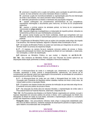 III - promover o inquérito civil e a ação civil pública, para a proteção do patrimônio público
e social, do meio ambiente e de outros interesses difusos e coletivos;
IV - promover a ação de inconstitucionalidade ou representação para fins de intervenção
da União e dos Estados, nos casos previstos nesta Constituição;
V - defender judicialmente os direitos e interesses das populações indígenas;
VI - expedir notificações nos procedimentos administrativos de sua competência,
requisitando informações e documentos para instruí-los, na forma da lei complementar
respectiva;
VII - exercer o controle externo da atividade policial, na forma da lei complementar
mencionada no artigo anterior;
VIII - requisitar diligências investigatórias e a instauração de inquérito policial, indicados os
fundamentos jurídicos de suas manifestações processuais;
IX - exercer outras funções que lhe forem conferidas, desde que compatíveis com sua
finalidade, sendo-lhe vedada a representação judicial e a consultoria jurídica de entidades
públicas.
§ 1º - A legitimação do Ministério Público para as ações civis previstas neste artigo não impede
a de terceiros, nas mesmas hipóteses, segundo o disposto nesta Constituição e na lei.
§ 2º - As funções de Ministério Público só podem ser exercidas por integrantes da carreira, que
deverão residir na comarca da respectiva lotação.
§ 3º - O ingresso na carreira far-se-á mediante concurso público de provas e títulos,
assegurada participação da Ordem dos Advogados do Brasil em sua realização, e observada,
nas nomeações, a ordem de classificação.
§ 4º - Aplica-se ao Ministério Público, no que couber, o disposto no art. 93, II e VI.
Art. 130 - Aos membros do Ministério Público junto aos Tribunais de Contas aplicam-se as
disposições desta seção pertinentes a direitos, vedações e forma de investidura.
SEÇÃO II
DA ADVOCACIA PÚBLICA
Art. 131 - A Advocacia-Geral da União é a instituição que, diretamente ou através de órgão
vinculado, representa a União, judicial e extrajudicialmente, cabendo-lhe, nos termos da lei
complementar que dispuser sobre sua organização e funcionamento, as atividades de consultoria e
assessoramento jurídico do Poder Executivo.
§ 1º - A Advocacia-Geral da União tem por chefe o Advogado-Geral da União, de livre
nomeação pelo Presidente da República dentre cidadãos maiores de trinta e cinco anos, de
notável saber jurídico e reputação ilibada.
§ 2º - O ingresso nas classes iniciais das carreiras da instituição de que trata este artigo far-se-
á mediante concurso público de provas e títulos.
§ 3º - Na execução da dívida ativa de natureza tributária, a representação da União cabe à
Procuradoria-Geral da Fazenda Nacional, observado o disposto em lei.
98
Art. 132 - Os Procuradores dos Estados e do Distrito Federal, organizados em carreira, na qual o
ingresso dependerá de concurso público de provas e títulos, com a participação da Ordem dos
Advogados do Brasil em todas as suas fases, exercerão a representação judicial e a consultoria
jurídica das respectivas unidades federadas.
Parágrafo único - Aos procuradores referidos neste artigo é assegurada estabilidade após
três anos de efetivo exercício, mediante avaliação de desempenho perante os órgãos próprios,
após relatório circunstanciado das corregedorias.
SEÇÃO III
DA ADVOCACIA E DA DEFENSORIA PÚBLICA
 