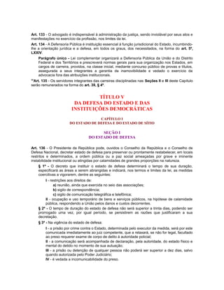 Art. 133 - O advogado é indispensável à administração da justiça, sendo inviolável por seus atos e
manifestações no exercício da profissão, nos limites da lei.
Art. 134 - A Defensoria Pública é instituição essencial à função jurisdicional do Estado, incumbindo-
lhe a orientação jurídica e a defesa, em todos os graus, dos necessitados, na forma do art. 5º,
LXXIV.
Parágrafo único - Lei complementar organizará a Defensoria Pública da União e do Distrito
Federal e dos Territórios e prescreverá normas gerais para sua organização nos Estados, em
cargos de carreira, providos, na classe inicial, mediante concurso público de provas e títulos,
assegurada a seus integrantes a garantia da inamovibilidade e vedado o exercício da
advocacia fora das atribuições institucionais.
99
Art. 135 - Os servidores integrantes das carreiras disciplinadas nas Seções II e III deste Capítulo
serão remunerados na forma do art. 39, § 4º.
TÍTULO V
DA DEFESA DO ESTADO E DAS
INSTITUIÇÕES DEMOCRÁTICAS
CAPÍTULO I
DO ESTADO DE DEFESA E DO ESTADO DE SÍTIO
SEÇÃO I
DO ESTADO DE DEFESA
Art. 136 - O Presidente da República pode, ouvidos o Conselho da República e o Conselho de
Defesa Nacional, decretar estado de defesa para preservar ou prontamente restabelecer, em locais
restritos e determinados, a ordem pública ou a paz social ameaçadas por grave e iminente
instabilidade institucional ou atingidas por calamidades de grandes proporções na natureza.
§ 1º - O decreto que instituir o estado de defesa determinará o tempo de sua duração,
especificará as áreas a serem abrangidas e indicará, nos termos e limites da lei, as medidas
coercitivas a vigorarem, dentre as seguintes:
I - restrições aos direitos de:
a) reunião, ainda que exercida no seio das associações;
b) sigilo de correspondência;
c) sigilo de comunicação telegráfica e telefônica;
II - ocupação e uso temporário de bens e serviços públicos, na hipótese de calamidade
pública, respondendo a União pelos danos e custos decorrentes.
§ 2º - O tempo de duração do estado de defesa não será superior a trinta dias, podendo ser
prorrogado uma vez, por igual período, se persistirem as razões que justificaram a sua
decretação.
§ 3º - Na vigência do estado de defesa:
I - a prisão por crime contra o Estado, determinada pelo executor da medida, será por este
comunicada imediatamente ao juiz competente, que a relaxará, se não for legal, facultado
ao preso requerer exame de corpo de delito à autoridade policial;
II - a comunicação será acompanhada de declaração, pela autoridade, do estado físico e
mental do detido no momento de sua autuação;
III - a prisão ou detenção de qualquer pessoa não poderá ser superior a dez dias, salvo
quando autorizada pelo Poder Judiciário;
IV - é vedada a incomunicabilidade do preso.
 