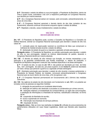 § 4º - Decretado o estado de defesa ou sua prorrogação, o Presidente da República, dentro de
vinte e quatro horas, submeterá o ato com a respectiva justificação ao Congresso Nacional,
que decidirá por maioria absoluta.
§ 5º - Se o Congresso Nacional estiver em recesso, será convocado, extraordinariamente, no
prazo de cinco dias.
§ 6º - O Congresso Nacional apreciará o decreto dentro de dez dias contados de seu
recebimento, devendo continuar funcionando enquanto vigorar o estado de defesa.
§ 7º - Rejeitado o decreto, cessa imediatamente o estado de defesa.
SEÇÃO II
DO ESTADO DE SÍTIO
Art. 137 - O Presidente da República pode, ouvidos o Conselho da República e o Conselho de
Defesa Nacional, solicitar ao Congresso Nacional autorização para decretar o estado de sítio nos
casos de:
I - comoção grave de repercussão nacional ou ocorrência de fatos que comprovem a
ineficácia de medida tomada durante o estado de defesa;
II - declaração de estado de guerra ou resposta a agressão armada estrangeira.
Parágrafo único - O Presidente da República, ao solicitar autorização para decretar o estado
de sítio ou sua prorrogação, relatará os motivos determinantes do pedido, devendo o
Congresso Nacional decidir por maioria absoluta.
Art. 138 - O decreto do estado de sítio indicará sua duração, as normas necessárias a sua
execução e as garantias constitucionais que ficarão suspensas, e, depois de publicado, o
Presidente da República designará o executor das medidas específicas e as áreas abrangidas.
§ 1º - O estado de sítio, no caso do art. 137, I, não poderá ser decretado por mais de trinta
dias, nem prorrogado, de cada vez, por prazo superior; no do inciso II, poderá ser decretado
por todo o tempo que perdurar a guerra ou a agressão armada estrangeira.
§ 2º - Solicitada autorização para decretar o estado de sítio durante o recesso parlamentar, o
Presidente do Senado Federal, de imediato, convocará extraordinariamente o Congresso
Nacional para se reunir dentro de cinco dias, a fim de apreciar o ato.
§ 3º - O Congresso Nacional permanecerá em funcionamento até o término das medidas
coercitivas.
Art. 139 - Na vigência do estado de sítio decretado com fundamento no art. 137, I, só poderão ser
tomadas contra as pessoas as seguintes medidas:
I - obrigação de permanência em localidade determinada;
II - detenção em edifício não destinado a acusados ou condenados por crimes comuns;
III - restrições relativas à inviolabilidade da correspondência, ao sigilo das comunicações,
à prestação de informações e à liberdade de imprensa, radiodifusão e televisão, na forma
da lei;
IV - suspensão da liberdade de reunião;
V - busca e apreensão em domicílio;
VI - intervenção nas empresas de serviços públicos;
VII - requisição de bens.
Parágrafo único - Não se inclui nas restrições do inciso III a difusão de pronunciamentos de
parlamentares efetuados em suas Casas Legislativas, desde que liberada pela respectiva
Mesa.
SEÇÃO III
DISPOSIÇÕES GERAIS
 
