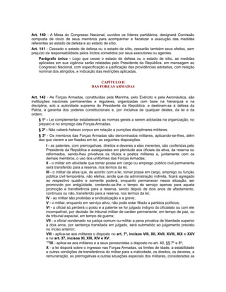 Art. 140 - A Mesa do Congresso Nacional, ouvidos os líderes partidários, designará Comissão
composta de cinco de seus membros para acompanhar e fiscalizar a execução das medidas
referentes ao estado de defesa e ao estado de sítio.
Art. 141 - Cessado o estado de defesa ou o estado de sítio, cessarão também seus efeitos, sem
prejuízo da responsabilidade pelos ilícitos cometidos por seus executores ou agentes.
Parágrafo único - Logo que cesse o estado de defesa ou o estado de sítio, as medidas
aplicadas em sua vigência serão relatadas pelo Presidente da República, em mensagem ao
Congresso Nacional, com especificação e justificação das providências adotadas, com relação
nominal dos atingidos, e indicação das restrições aplicadas.
CAPÍTULO II
DAS FORÇAS ARMADAS
Art. 142 - As Forças Armadas, constituídas pela Marinha, pelo Exército e pela Aeronáutica, são
instituições nacionais permanentes e regulares, organizadas com base na hierarquia e na
disciplina, sob a autoridade suprema do Presidente da República, e destinam-se à defesa da
Pátria, à garantia dos poderes constitucionais e, por iniciativa de qualquer destes, da lei e da
ordem.
§ 1º - Lei complementar estabelecerá as normas gerais a serem adotadas na organização, no
preparo e no emprego das Forças Armadas.
§ 2º - Não caberá habeas corpus em relação a punições disciplinares militares.
§ 3º - Os membros das Forças Armadas são denominados militares, aplicando-se-lhes, além
das que vierem a ser fixadas em lei, as seguintes disposições:
I - as patentes, com prerrogativas, direitos e deveres a elas inerentes, são conferidas pelo
Presidente da República e asseguradas em plenitude aos oficiais da ativa, da reserva ou
reformados, sendo-lhes privativos os títulos e postos militares e, juntamente com os
demais membros, o uso dos uniformes das Forças Armadas;
II - o militar em atividade que tomar posse em cargo ou emprego público civil permanente
será transferido para a reserva, nos termos da lei;
III - o militar da ativa que, de acordo com a lei, tomar posse em cargo, emprego ou função
pública civil temporária, não eletiva, ainda que da administração indireta, ficará agregado
ao respectivo quadro e somente poderá, enquanto permanecer nessa situação, ser
promovido por antigüidade, contando-se-lhe o tempo de serviço apenas para aquela
promoção e transferência para a reserva, sendo depois de dois anos de afastamento,
contínuos ou não, transferido para a reserva, nos termos da lei;
IV - ao militar são proibidas a sindicalização e a greve;
V - o militar, enquanto em serviço ativo, não pode estar filiado a partidos políticos;
VI - o oficial só perderá o posto e a patente se for julgado indigno do oficialato ou com ele
incompatível, por decisão de tribunal militar de caráter permanente, em tempo de paz, ou
de tribunal especial, em tempo de guerra;
VII - o oficial condenado na justiça comum ou militar a pena privativa de liberdade superior
a dois anos, por sentença transitada em julgado, será submetido ao julgamento previsto
no inciso anterior;
VIII - aplica-se aos militares o disposto no art. 7º, incisos VIII, XII, XVII, XVIII, XIX e XXV
e no art. 37, incisos XI, XIII, XIV e XV;
100
IX - aplica-se aos militares e a seus pensionistas o disposto no art. 40, §§ 7º e 8º;
X - a lei disporá sobre o ingresso nas Forças Armadas, os limites de idade, a estabilidade
e outras condições de transferência do militar para a inatividade, os direitos, os deveres, a
remuneração, as prerrogativas e outras situações especiais dos militares, consideradas as
 