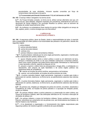 peculiaridades de suas atividades, inclusive aquelas cumpridas por força de
compromissos internacionais e de guerra.
* § 3º acrescentado pela Emenda Constitucional nº 18, de 5 de fevereiro de 1998.
Art. 143 - O serviço militar é obrigatório nos termos da lei.
§ 1º - Às Forças Armadas compete, na forma da lei, atribuir serviço alternativo aos que, em
tempo de paz, após alistados, alegarem imperativo de consciência, entendendo-se como tal o
decorrente de crença religiosa e de convicção filosófica ou política, para se eximirem de
atividades de caráter essencialmente militar.
§ 2º - As mulheres e os eclesiásticos ficam isentos do serviço militar obrigatório em tempo de
paz, sujeitos, porém, a outros encargos que a lei lhes atribuir.
CAPÍTULO III
DA SEGURANÇA PÚBLICA
Art. 144 - A segurança pública, dever do Estado, direito e responsabilidade de todos, é exercida
para a preservação da ordem pública e da incolumidade das pessoas e do patrimônio, através dos
seguintes órgãos:
I - polícia federal;
II - polícia rodoviária federal;
III - polícia ferroviária federal;
IV - polícias civis;
V - polícias militares e corpos de bombeiros militares.
101
§ 1º - A polícia federal, instituída por lei como órgão permanente, organizado e mantido pela
União e estruturado em carreira, destina-se a:
I - apurar infrações penais contra a ordem política e social ou em detrimento de bens,
serviços e interesses da União ou de suas entidades autárquicas e empresas públicas,
assim como outras infrações cuja prática tenha repercussão interestadual ou internacional
e exija repressão uniforme, segundo se dispuser em lei;
II - prevenir e reprimir o tráfico ilícito de entorpecentes e drogas afins, o contrabando e o
descaminho, sem prejuízo da ação fazendária e de outros órgãos públicos nas
respectivas áreas de competência;
102
III - exercer as funções de polícia marítima, aeroportuária e de fronteiras;
IV - exercer, com exclusividade, as funções de polícia judiciária da União.
103
§ 2º - A polícia rodoviária federal, órgão permanente, organizado e mantido pela União e
estruturado em carreira, destina-se, na forma da lei, ao patrulhamento ostensivo das rodovias
federais.
104
§ 3º - A polícia ferroviária federal, órgão permanente, organizado e mantido pela União e
estruturado em carreira, destina-se, na forma da lei, ao patrulhamento ostensivo das ferrovias
federais.
§ 4º - Às polícias civis, dirigidas por delegados de polícia de carreira, incumbem, ressalvada a
competência da União, as funções de polícia judiciária e a apuração de infrações penais,
exceto as militares.
§ 5º - Às polícias militares cabem a polícia ostensiva e a preservação da ordem pública; aos
corpos de bombeiros militares, além das atribuições definidas em lei, incumbe a execução de
atividades de defesa civil.
§ 6º - As polícias militares e corpos de bombeiros militares, forças auxiliares e reserva do
Exército, subordinam-se, juntamente com as polícias civis, aos Governadores dos Estados, do
Distrito Federal e dos Territórios.
§ 7º - A lei disciplinará a organização e o funcionamento dos órgãos responsáveis pela
segurança pública, de maneira a garantir a eficiência de suas atividades.
 