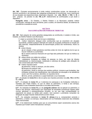 Art. 149 - Compete exclusivamente à União instituir contribuições sociais, de intervenção no
domínio econômico e de interesse das categorias profissionais ou econômicas, como instrumento
de sua atuação nas respectivas áreas, observado o disposto nos arts. 146, III, e 150, I e III, e
sem prejuízo do previsto no art. 195, § 6º, relativamente às contribuições a que alude o
dispositivo.
Parágrafo único - Os Estados, o Distrito Federal e os Municípios poderão instituir
contribuição, cobrada de seus servidores, para o custeio, em benefício destes, de sistemas de
previdência e assistência social.
SEÇÃO II
DAS LIMITAÇÕES DO PODER DE TRIBUTAR
Art. 150 - Sem prejuízo de outras garantias asseguradas ao contribuinte, é vedado à União, aos
Estados, ao Distrito Federal e aos Municípios:
I - exigir ou aumentar tributo sem lei que o estabeleça;
II - instituir tratamento desigual entre contribuintes que se encontrem em situação
equivalente, proibida qualquer distinção em razão de ocupação profissional ou função por
eles exercida, independentemente da denominação jurídica dos rendimentos, títulos ou
direitos;
III - cobrar tributos:
a) em relação a fatos geradores ocorridos antes do início da vigência da lei que os
houver instituído ou aumentado;
b) no mesmo exercício financeiro em que haja sido publicada a lei que os instituiu ou
aumentou;
IV - utilizar tributo com efeito de confisco;
V - estabelecer limitações ao tráfego de pessoas ou bens, por meio de tributos
interestaduais ou intermunicipais, ressalvada a cobrança de pedágio pela utilização de
vias conservadas pelo Poder Público;
VI - instituir impostos sobre:
a) patrimônio, renda ou serviços, uns dos outros;
b) templos de qualquer culto;
c) patrimônio, renda ou serviços dos partidos políticos, inclusive suas fundações, das
entidades sindicais dos trabalhadores, das instituições de educação e de assistência
social, sem fins lucrativos, atendidos os requisitos da lei;
d) livros, jornais, periódicos e o papel destinado a sua impressão.
§ 1º - A vedação do inciso III, b, não se aplica aos impostos previstos nos arts. 153, I, II, IV e
V, e 154, II.
§ 2º - A vedação do inciso VI, a, é extensiva às autarquias e às fundações instituídas e
mantidas pelo Poder Público, no que se refere ao patrimônio, à renda e aos serviços,
vinculados a suas finalidades essenciais ou às delas decorrentes.
§ 3º - As vedações do inciso VI, a, e do parágrafo anterior não se aplicam ao patrimônio, à
renda e aos serviços, relacionados com exploração de atividades econômicas regidas pelas
normas aplicáveis a empreendimentos privados, ou em que haja contraprestação ou
pagamento de preços ou tarifas pelo usuário, nem exonera o promitente comprador da
obrigação de pagar imposto relativamente ao bem imóvel.
§ 4º - As vedações expressas no inciso VI, alíneas b e c, compreendem somente o
patrimônio, a renda e os serviços, relacionados com as finalidades essenciais das entidades
nelas mencionadas.
§ 5º - A lei determinará medidas para que os consumidores sejam esclarecidos acerca dos
impostos que incidam sobre mercadorias e serviços.
 