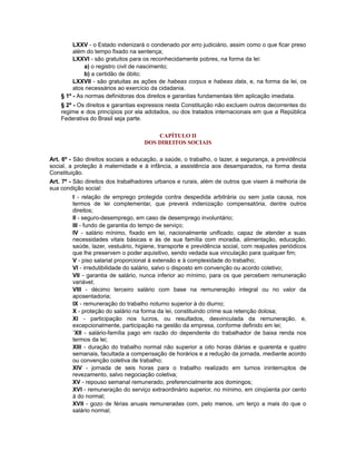 LXXV - o Estado indenizará o condenado por erro judiciário, assim como o que ficar preso
além do tempo fixado na sentença;
LXXVI - são gratuitos para os reconhecidamente pobres, na forma da lei:
a) o registro civil de nascimento;
b) a certidão de óbito;
LXXVII - são gratuitas as ações de habeas corpus e habeas data, e, na forma da lei, os
atos necessários ao exercício da cidadania.
§ 1º - As normas definidoras dos direitos e garantias fundamentais têm aplicação imediata.
§ 2º - Os direitos e garantias expressos nesta Constituição não excluem outros decorrentes do
regime e dos princípios por ela adotados, ou dos tratados internacionais em que a República
Federativa do Brasil seja parte.
CAPÍTULO II
DOS DIREITOS SOCIAIS
Art. 6º - São direitos sociais a educação, a saúde, o trabalho, o lazer, a segurança, a previdência
social, a proteção à maternidade e à infância, a assistência aos desamparados, na forma desta
Constituição.
Art. 7º - São direitos dos trabalhadores urbanos e rurais, além de outros que visem à melhoria de
sua condição social:
I - relação de emprego protegida contra despedida arbitrária ou sem justa causa, nos
termos de lei complementar, que preverá indenização compensatória, dentre outros
direitos;
II - seguro-desemprego, em caso de desemprego involuntário;
III - fundo de garantia do tempo de serviço;
IV - salário mínimo, fixado em lei, nacionalmente unificado, capaz de atender a suas
necessidades vitais básicas e às de sua família com moradia, alimentação, educação,
saúde, lazer, vestuário, higiene, transporte e previdência social, com reajustes periódicos
que lhe preservem o poder aquisitivo, sendo vedada sua vinculação para qualquer fim;
V - piso salarial proporcional à extensão e à complexidade do trabalho;
VI - irredutibilidade do salário, salvo o disposto em convenção ou acordo coletivo;
VII - garantia de salário, nunca inferior ao mínimo, para os que percebem remuneração
variável;
VIII - décimo terceiro salário com base na remuneração integral ou no valor da
aposentadoria;
IX - remuneração do trabalho noturno superior à do diurno;
X - proteção do salário na forma da lei, constituindo crime sua retenção dolosa;
XI - participação nos lucros, ou resultados, desvinculada da remuneração, e,
excepcionalmente, participação na gestão da empresa, conforme definido em lei;
1
XII - salário-família pago em razão do dependente do trabalhador de baixa renda nos
termos da lei;
XIII - duração do trabalho normal não superior a oito horas diárias e quarenta e quatro
semanais, facultada a compensação de horários e a redução da jornada, mediante acordo
ou convenção coletiva de trabalho;
XIV - jornada de seis horas para o trabalho realizado em turnos ininterruptos de
revezamento, salvo negociação coletiva;
XV - repouso semanal remunerado, preferencialmente aos domingos;
XVI - remuneração do serviço extraordinário superior, no mínimo, em cinqüenta por cento
à do normal;
XVII - gozo de férias anuais remuneradas com, pelo menos, um terço a mais do que o
salário normal;
 