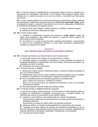 § 4º - O imposto previsto no inciso VI terá suas alíquotas fixadas de forma a desestimular a
manutenção de propriedades improdutivas e não incidirá sobre pequenas glebas rurais,
definidas em lei, quando as explore, só ou com sua família, o proprietário que não possua
outro imóvel.
§ 5º - O ouro, quando definido em lei como ativo financeiro ou instrumento cambial, sujeita-se
exclusivamente à incidência do imposto de que trata o inciso V do caput deste artigo, devido
na operação de origem; a alíquota mínima será de um por cento, assegurada a transferência
do montante da arrecadação nos seguintes termos:
I - trinta por cento para o Estado, o Distrito Federal ou o Território, conforme a origem;
II - setenta por cento para o Município de origem.
Art. 154 - A União poderá instituir:
I - mediante lei complementar, impostos não previstos no artigo anterior, desde que
sejam não-cumulativos e não tenham fato gerador ou base de cálculo próprios dos
discriminados nesta Constituição;
II - na iminência ou no caso de guerra externa, impostos extraordinários, compreendidos
ou não em sua competência tributária, os quais serão suprimidos, gradativamente,
cessadas as causas de sua criação.
SEÇÃO IV
DOS IMPOSTOS DOS ESTADOS E DO DISTRITO FEDERAL
Art. 155 - Compete aos Estados e ao Distrito Federal instituir impostos sobre:
I - transmissão causa mortis e doação, de quaisquer bens ou direitos;
II - operações relativas à circulação de mercadorias e sobre prestações de serviços de
transporte interestadual e intermunicipal e de comunicação, ainda que as operações e as
prestações se iniciem no exterior;
III - propriedade de veículos automotores;
§ 1º - O imposto previsto no inciso I:
I - relativamente a bens imóveis e respectivos direitos, compete ao Estado da situação do
bem, ou ao Distrito Federal;
II - relativamente a bens móveis, títulos e créditos, compete ao Estado onde se processar
o inventário ou arrolamento, ou tiver domicílio o doador, ou ao Distrito Federal;
III - terá a competência para sua instituição regulada por lei complementar:
a) se o doador tiver domicílio ou residência no exterior;
b) se o de cujus possuía bens, era residente ou domiciliado ou teve o seu inventário
processado no exterior;
IV - terá suas alíquotas máximas fixadas pelo Senado Federal.
§ 2º - O imposto previsto no inciso II atenderá ao seguinte:
I - será não-cumulativo, compensando-se o que for devido em cada operação relativa à
circulação de mercadorias ou prestação de serviços com o montante cobrado nas
anteriores pelo mesmo ou outro Estado ou pelo Distrito Federal;
II - a isenção ou não-incidência, salvo determinação em contrário da legislação:
a) não implicará crédito para compensação com o montante devido nas operações ou
prestações seguintes;
b) acarretará a anulação do crédito relativo às operações anteriores;
III - poderá ser seletivo, em função da essencialidade das mercadorias e dos serviços;
IV - resolução do Senado Federal, de iniciativa do Presidente da República ou de um
terço dos Senadores, aprovada pela maioria absoluta de seus membros, estabelecerá as
alíquotas aplicáveis às operações e prestações, interestaduais e de exportação;
V - é facultado ao Senado Federal:
 