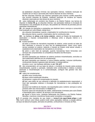 a) estabelecer alíquotas mínimas nas operações internas, mediante resolução de
iniciativa de um terço e aprovada pela maioria absoluta de seus membros;
b) fixar alíquotas máximas nas mesmas operações para resolver conflito específico
que envolva interesse de Estados, mediante resolução de iniciativa da maioria
absoluta e aprovada por dois terços de seus membros;
VI - salvo deliberação em contrário dos Estados e do Distrito Federal, nos termos do
disposto no inciso XII, g, as alíquotas internas, nas operações relativas à circulação de
mercadorias e nas prestações de serviços, não poderão ser inferiores às previstas para as
operações interestaduais;
VII - em relação às operações e prestações que destinem bens e serviços a consumidor
final localizado em outro Estado, adotar-se-á:
a) a alíquota interestadual, quando o destinatário for contribuinte do imposto;
b) a alíquota interna, quando o destinatário não for contribuinte dele;
VIII - na hipótese da alínea a do inciso anterior, caberá ao Estado da localização do
destinatário o imposto correspondente à diferença entre a alíquota interna e a
interestadual;
IX - incidirá também:
a) sobre a entrada de mercadoria importada do exterior, ainda quando se tratar de
bem destinado a consumo ou ativo fixo do estabelecimento, assim como sobre
serviço prestado no exterior, cabendo o imposto ao Estado onde estiver situado o
estabelecimento destinatário da mercadoria ou do serviço;
b) sobre o valor total da operação, quando mercadorias forem fornecidas com
serviços não compreendidos na competência tributária dos Municípios;
X - não incidirá:
a) sobre operações que destinem ao exterior produtos industrializados, excluídos os
semi-elaborados definidos em lei complementar;
b) sobre operações que destinem a outros Estados petróleo, inclusive lubrificantes,
combustíveis líquidos e gasosos dele derivados, e energia elétrica;
c) sobre o ouro, nas hipóteses definidas no art. 153, § 5º;
XI - não compreenderá, em sua base de cálculo, o montante do imposto sobre produtos
industrializados, quando a operação, realizada entre contribuintes e relativa a produto
destinado à industrialização ou à comercialização, configure fato gerador dos dois
impostos;
XII - cabe à lei complementar:
a) definir seus contribuintes;
b) dispor sobre substituição tributária;
c) disciplinar o regime de compensação do imposto;
d) fixar, para efeito de sua cobrança e definição do estabelecimento responsável, o
local das operações relativas à circulação de mercadorias e das prestações de
serviços;
e) excluir da incidência do imposto, nas exportações para o exterior, serviços e outros
produtos além dos mencionados no inciso X, a;
f) prever casos de manutenção de crédito, relativamente à remessa para outro Estado
e exportação para o exterior, de serviços e de mercadorias;
g) regular a forma como, mediante deliberação dos Estados e do Distrito Federal,
isenções, incentivos e benefícios fiscais serão concedidos e revogados.
§ 3º - À exceção dos impostos de que tratam o inciso II, do caput deste artigo e o art.
153, I e II, nenhum outro tributo poderá incidir sobre operações relativas a energia elétrica,
serviços de telecomunicações, derivados de petróleo, combustíveis e minerais do País.
SEÇÃO V
DOS IMPOSTOS DOS MUNICÍPIOS
 