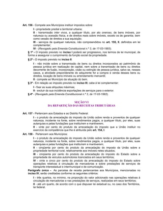 Art. 156 - Compete aos Municípios instituir impostos sobre:
I - propriedade predial e territorial urbana;
II - transmissão inter vivos, a qualquer título, por ato oneroso, de bens imóveis, por
natureza ou acessão física, e de direitos reais sobre imóveis, exceto os de garantia, bem
como cessão de direitos a sua aquisição;
III - serviços de qualquer natureza, não compreendidos no art. 155, II, definidos em lei
complementar;
IV - (Revogado pela Emenda Constitucional n.º 3, de 17-03-1993).
§ 1º - O imposto previsto no inciso I poderá ser progressivo, nos termos de lei municipal, de
forma a assegurar o cumprimento da função social da propriedade.
§ 2º - O imposto previsto no inciso II:
I - não incide sobre a transmissão de bens ou direitos incorporados ao patrimônio de
pessoa jurídica em realização de capital, nem sobre a transmissão de bens ou direitos
decorrente de fusão, incorporação, cisão ou extinção de pessoa jurídica, salvo se, nesses
casos, a atividade preponderante do adquirente for a compra e venda desses bens ou
direitos, locação de bens imóveis ou arrendamento mercantil;
II - compete ao Município da situação do bem.
§ 3º - Em relação ao imposto previsto no inciso III, cabe à lei complementar:
I - fixar as suas alíquotas máximas;
II - excluir da sua incidência exportações de serviços para o exterior.
§ 4º - (Revogado pela Emenda Constitucional n.º 3, de 17-03-1993).
SEÇÃO VI
DA REPARTIÇÃO DAS RECEITAS TRIBUTÁRIAS
Art. 157 - Pertencem aos Estados e ao Distrito Federal:
I - o produto da arrecadação do imposto da União sobre renda e proventos de qualquer
natureza, incidente na fonte, sobre rendimentos pagos, a qualquer título, por eles, suas
autarquias e pelas fundações que instituírem e mantiverem;
II - vinte por cento do produto da arrecadação do imposto que a União instituir no
exercício da competência que lhe é atribuída pelo art. 154, I.
Art. 158 - Pertencem aos Municípios:
I - o produto da arrecadação do imposto da União sobre renda e proventos de qualquer
natureza, incidente na fonte, sobre rendimentos pagos, a qualquer título, por eles, suas
autarquias e pelas fundações que instituírem e mantiverem;
II - cinqüenta por cento do produto da arrecadação do imposto da União sobre a
propriedade territorial rural, relativamente aos imóveis neles situados;
III - cinqüenta por cento do produto da arrecadação do imposto do Estado sobre a
propriedade de veículos automotores licenciados em seus territórios;
IV - vinte e cinco por cento do produto da arrecadação do imposto do Estado sobre
operações relativas à circulação de mercadorias e sobre prestações de serviços de
transporte interestadual e intermunicipal e de comunicação.
Parágrafo único - As parcelas de receita pertencentes aos Municípios, mencionadas no
inciso IV, serão creditadas conforme os seguintes critérios:
I - três quartos, no mínimo, na proporção do valor adicionado nas operações relativas à
circulação de mercadorias e nas prestações de serviços, realizadas em seus territórios;
II - até um quarto, de acordo com o que dispuser lei estadual ou, no caso dos Territórios,
lei federal.
 
