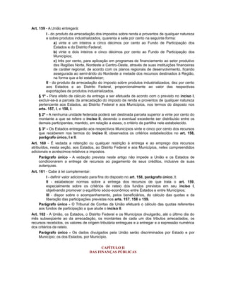 Art. 159 - A União entregará:
I - do produto da arrecadação dos impostos sobre renda e proventos de qualquer natureza
e sobre produtos industrializados, quarenta e sete por cento na seguinte forma:
a) vinte e um inteiros e cinco décimos por cento ao Fundo de Participação dos
Estados e do Distrito Federal;
b) vinte e dois inteiros e cinco décimos por cento ao Fundo de Participação dos
Municípios;
c) três por cento, para aplicação em programas de financiamento ao setor produtivo
das Regiões Norte, Nordeste e Centro-Oeste, através de suas instituições financeiras
de caráter regional, de acordo com os planos regionais de desenvolvimento, ficando
assegurada ao semi-árido do Nordeste a metade dos recursos destinados à Região,
na forma que a lei estabelecer;
II - do produto da arrecadação do imposto sobre produtos industrializados, dez por cento
aos Estados e ao Distrito Federal, proporcionalmente ao valor das respectivas
exportações de produtos industrializados.
§ 1º - Para efeito de cálculo da entrega a ser efetuada de acordo com o previsto no inciso I,
excluir-se-á a parcela da arrecadação do imposto de renda e proventos de qualquer natureza
pertencente aos Estados, ao Distrito Federal e aos Municípios, nos termos do disposto nos
arts. 157, I, e 158, I.
§ 2º - A nenhuma unidade federada poderá ser destinada parcela superior a vinte por cento do
montante a que se refere o inciso II, devendo o eventual excedente ser distribuído entre os
demais participantes, mantido, em relação a esses, o critério de partilha nele estabelecido.
§ 3º - Os Estados entregarão aos respectivos Municípios vinte e cinco por cento dos recursos
que receberem nos termos do inciso II, observados os critérios estabelecidos no art. 158,
parágrafo único, I e II.
Art. 160 - É vedada a retenção ou qualquer restrição à entrega e ao emprego dos recursos
atribuídos, nesta seção, aos Estados, ao Distrito Federal e aos Municípios, neles compreendidos
adicionais e acréscimos relativos a impostos.
Parágrafo único - A vedação prevista neste artigo não impede a União e os Estados de
condicionarem a entrega de recursos ao pagamento de seus créditos, inclusive de suas
autarquias.
Art. 161 - Cabe à lei complementar:
I - definir valor adicionado para fins do disposto no art. 158, parágrafo único, I;
II - estabelecer normas sobre a entrega dos recursos de que trata o art. 159,
especialmente sobre os critérios de rateio dos fundos previstos em seu inciso I,
objetivando promover o equilíbrio sócio-econômico entre Estados e entre Municípios;
III - dispor sobre o acompanhamento, pelos beneficiários, do cálculo das quotas e da
liberação das participações previstas nos arts. 157, 158 e 159.
Parágrafo único - O Tribunal de Contas da União efetuará o cálculo das quotas referentes
aos fundos de participação a que alude o inciso II.
Art. 162 - A União, os Estados, o Distrito Federal e os Municípios divulgarão, até o último dia do
mês subseqüente ao da arrecadação, os montantes de cada um dos tributos arrecadados, os
recursos recebidos, os valores de origem tributária entregues e a entregar e a expressão numérica
dos critérios de rateio.
Parágrafo único - Os dados divulgados pela União serão discriminados por Estado e por
Município; os dos Estados, por Município.
CAPÍTULO II
DAS FINANÇAS PÚBLICAS
 