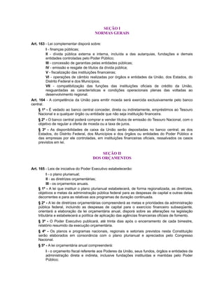 SEÇÃO I
NORMAS GERAIS
Art. 163 - Lei complementar disporá sobre:
I - finanças públicas;
II - dívida pública externa e interna, incluída a das autarquias, fundações e demais
entidades controladas pelo Poder Público;
III - concessão de garantias pelas entidades públicas;
IV - emissão e resgate de títulos da dívida pública;
V - fiscalização das instituições financeiras;
VI - operações de câmbio realizadas por órgãos e entidades da União, dos Estados, do
Distrito Federal e dos Municípios;
VII - compatibilização das funções das instituições oficiais de crédito da União,
resguardadas as características e condições operacionais plenas das voltadas ao
desenvolvimento regional.
Art. 164 - A competência da União para emitir moeda será exercida exclusivamente pelo banco
central.
§ 1º - É vedado ao banco central conceder, direta ou indiretamente, empréstimos ao Tesouro
Nacional e a qualquer órgão ou entidade que não seja instituição financeira.
§ 2º - O banco central poderá comprar e vender títulos de emissão do Tesouro Nacional, com o
objetivo de regular a oferta de moeda ou a taxa de juros.
§ 3º - As disponibilidades de caixa da União serão depositadas no banco central; as dos
Estados, do Distrito Federal, dos Municípios e dos órgãos ou entidades do Poder Público e
das empresas por ele controladas, em instituições financeiras oficiais, ressalvados os casos
previstos em lei.
SEÇÃO II
DOS ORÇAMENTOS
Art. 165 - Leis de iniciativa do Poder Executivo estabelecerão:
I - o plano plurianual;
II - as diretrizes orçamentárias;
III - os orçamentos anuais.
§ 1º - A lei que instituir o plano plurianual estabelecerá, de forma regionalizada, as diretrizes,
objetivos e metas da administração pública federal para as despesas de capital e outras delas
decorrentes e para as relativas aos programas de duração continuada.
§ 2º - A lei de diretrizes orçamentárias compreenderá as metas e prioridades da administração
pública federal, incluindo as despesas de capital para o exercício financeiro subseqüente,
orientará a elaboração da lei orçamentária anual, disporá sobre as alterações na legislação
tributária e estabelecerá a política de aplicação das agências financeiras oficiais de fomento.
§ 3º - O Poder Executivo publicará, até trinta dias após o encerramento de cada bimestre,
relatório resumido da execução orçamentária.
§ 4º - Os planos e programas nacionais, regionais e setoriais previstos nesta Constituição
serão elaborados em consonância com o plano plurianual e apreciados pelo Congresso
Nacional.
§ 5º - A lei orçamentária anual compreenderá:
I - o orçamento fiscal referente aos Poderes da União, seus fundos, órgãos e entidades da
administração direta e indireta, inclusive fundações instituídas e mantidas pelo Poder
Público;
 