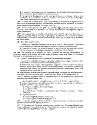 II - o orçamento de investimento das empresas em que a União, direta ou indiretamente,
detenha a maioria do capital social com direito a voto;
III - o orçamento da seguridade social, abrangendo todas as entidades e órgãos a ela
vinculados, da administração direta ou indireta, bem como os fundos e fundações
instituídos e mantidos pelo Poder Público.
§ 6º - O projeto de lei orçamentária será acompanhado de demonstrativo regionalizado do
efeito, sobre as receitas e despesas, decorrente de isenções, anistias, remissões, subsídios e
benefícios de natureza financeira, tributária e creditícia.
§ 7º - Os orçamentos previstos no § 5º, I e II, deste artigo, compatibilizados com o plano
plurianual, terão entre suas funções a de reduzir desigualdades inter-regionais, segundo
critério populacional.
§ 8º - A lei orçamentária anual não conterá dispositivo estranho à previsão da receita e à
fixação da despesa, não se incluindo na proibição a autorização para abertura de créditos
suplementares e contratação de operações de crédito, ainda que por antecipação de receita,
nos termos da lei.
§ 9º - Cabe à lei complementar:
I - dispor sobre o exercício financeiro, a vigência, os prazos, a elaboração e a organização
do plano plurianual, da lei de diretrizes orçamentárias e da lei orçamentária anual;
II - estabelecer normas de gestão financeira e patrimonial da administração direta e
indireta, bem como condições para a instituição e funcionamento de fundos.
Art. 166 - Os projetos de lei relativos ao plano plurianual, às diretrizes orçamentárias, ao
orçamento anual e aos créditos adicionais serão apreciados pelas duas Casas do Congresso
Nacional, na forma do regimento comum.
§ 1º - Caberá a uma Comissão mista permanente de Senadores e Deputados:
I - examinar e emitir parecer sobre os projetos referidos neste artigo e sobre as contas
apresentadas anualmente pelo Presidente da República;
II - examinar e emitir parecer sobre os planos e programas nacionais, regionais e setoriais
previstos nesta Constituição e exercer o acompanhamento e a fiscalização orçamentária,
sem prejuízo da atuação das demais comissões do Congresso Nacional e de suas Casas,
criadas de acordo com o art. 58.
§ 2º - As emendas serão apresentadas na Comissão mista, que sobre elas emitirá parecer, e
apreciadas, na forma regimental, pelo Plenário das duas Casas do Congresso Nacional.
§ 3º - As emendas ao projeto de lei do orçamento anual ou aos projetos que o modifiquem
somente podem ser aprovadas caso:
I - sejam compatíveis com o plano plurianual e com a lei de diretrizes orçamentárias;
II - indiquem os recursos necessários, admitidos apenas os provenientes de anulação de
despesa, excluídas as que incidam sobre:
a) dotações para pessoal e seus encargos;
b) serviço da dívida;
c) transferências tributárias constitucionais para Estados, Municípios e Distrito
Federal; ou
III - sejam relacionadas:
a) com a correção de erros ou omissões; ou
b) com os dispositivos do texto do projeto de lei.
§ 4º - As emendas ao projeto de lei de diretrizes orçamentárias não poderão ser aprovadas
quando incompatíveis com o plano plurianual.
§ 5º - O Presidente da República poderá enviar mensagem ao Congresso Nacional para
propor modificação nos projetos a que se refere este artigo enquanto não iniciada a votação,
na Comissão mista, da parte cuja alteração é proposta.
 