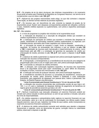§ 6º - Os projetos de lei do plano plurianual, das diretrizes orçamentárias e do orçamento
anual serão enviados pelo Presidente da República ao Congresso Nacional, nos termos da lei
complementar a que se refere o art. 165, § 9º.
§ 7º - Aplicam-se aos projetos mencionados neste artigo, no que não contrariar o disposto
nesta seção, as demais normas relativas ao processo legislativo.
§ 8º - Os recursos que, em decorrência de veto, emenda ou rejeição do projeto de lei
orçamentária anual, ficarem sem despesas correspondentes poderão ser utilizados, conforme
o caso, mediante créditos especiais ou suplementares, com prévia e específica autorização
legislativa.
Art. 167 - São vedados:
I - o início de programas ou projetos não incluídos na lei orçamentária anual;
II - a realização de despesas ou a assunção de obrigações diretas que excedam os
créditos orçamentários ou adicionais;
III - a realização de operações de créditos que excedam o montante das despesas de
capital, ressalvadas as autorizadas mediante créditos suplementares ou especiais com
finalidade precisa, aprovados pelo Poder Legislativo por maioria absoluta;
IV - a vinculação de receita de impostos a órgão, fundo ou despesa, ressalvadas a
repartição do produto da arrecadação dos impostos a que se referem os arts. 158
e 159, a destinação de recursos para manutenção e desenvolvimento do ensino, como
determinado pelo art. 212, e a prestação de garantias às operações de crédito por
antecipação de receita, previstas no art. 165, § 8º, bem assim o disposto no § 4º deste
artigo;
V - a abertura de crédito suplementar ou especial sem prévia autorização legislativa e sem
indicação dos recursos correspondentes;
VI - a transposição, o remanejamento ou a transferência de recursos de uma categoria de
programação para outra ou de um órgão para outro, sem prévia autorização legislativa;
VII - a concessão ou utilização de créditos ilimitados;
VIII - a utilização, sem autorização legislativa específica, de recursos dos orçamentos
fiscal e da seguridade social para suprir necessidade ou cobrir déficit de empresas,
fundações e fundos, inclusive dos mencionados no art. 165, § 5º;
IX - a instituição de fundos de qualquer natureza, sem prévia autorização legislativa;
X - a transferência voluntária de recursos e a concessão de empréstimos, inclusive por
antecipação de receita, pelos Governos Federal e Estaduais e suas instituições
financeiras, para pagamento de despesas com pessoal ativo, inativo e pensionista, dos
Estados, do Distrito Federal e dos Municípios.
* inciso X acrescentado pela Emenda Constitucional nº 19, de 4 de junho de 1998.
XI - a utilização dos recursos provenientes das contribuições sociais de que trata o art.
195, I, a, e II, para a realização de despesas distintas do pagamento de benefícios do
regime geral de previdência social de que trata o art. 201.
* inciso XI acrescentado pela Emenda Constitucional nº 19, de 4 de junho de 1998.
§ 1º - Nenhum investimento cuja execução ultrapasse um exercício financeiro poderá ser
iniciado sem prévia inclusão no plano plurianual, ou sem lei que autorize a inclusão, sob pena
de crime de responsabilidade.
§ 2º - Os créditos especiais e extraordinários terão vigência no exercício financeiro em que
forem autorizados, salvo se o ato de autorização for promulgado nos últimos quatro meses
daquele exercício, caso em que, reabertos nos limites de seus saldos, serão incorporados ao
orçamento do exercício financeiro subseqüente.
§ 3º - A abertura de crédito extraordinário somente será admitida para atender a despesas
imprevisíveis e urgentes, como as decorrentes de guerra, comoção interna ou calamidade
pública, observado o disposto no art. 62.
 
