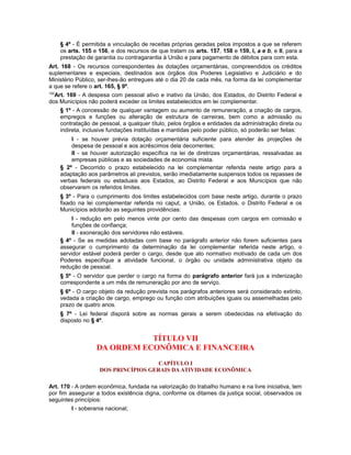 § 4º - É permitida a vinculação de receitas próprias geradas pelos impostos a que se referem
os arts. 155 e 156, e dos recursos de que tratam os arts. 157, 158 e 159, I, a e b, e II, para a
prestação de garantia ou contragarantia à União e para pagamento de débitos para com esta.
Art. 168 - Os recursos correspondentes às dotações orçamentárias, compreendidos os créditos
suplementares e especiais, destinados aos órgãos dos Poderes Legislativo e Judiciário e do
Ministério Público, ser-lhes-ão entregues até o dia 20 de cada mês, na forma da lei complementar
a que se refere o art. 165, § 9º.
105
Art. 169 - A despesa com pessoal ativo e inativo da União, dos Estados, do Distrito Federal e
dos Municípios não poderá exceder os limites estabelecidos em lei complementar.
§ 1º - A concessão de qualquer vantagem ou aumento de remuneração, a criação de cargos,
empregos e funções ou alteração de estrutura de carreiras, bem como a admissão ou
contratação de pessoal, a qualquer título, pelos órgãos e entidades da administração direta ou
indireta, inclusive fundações instituídas e mantidas pelo poder público, só poderão ser feitas:
I - se houver prévia dotação orçamentária suficiente para atender às projeções de
despesa de pessoal e aos acréscimos dela decorrentes;
II - se houver autorização específica na lei de diretrizes orçamentárias, ressalvadas as
empresas públicas e as sociedades de economia mista.
§ 2º - Decorrido o prazo estabelecido na lei complementar referida neste artigo para a
adaptação aos parâmetros ali previstos, serão imediatamente suspensos todos os repasses de
verbas federais ou estaduais aos Estados, ao Distrito Federal e aos Municípios que não
observarem os referidos limites.
§ 3º - Para o cumprimento dos limites estabelecidos com base neste artigo, durante o prazo
fixado na lei complementar referida no caput, a União, os Estados, o Distrito Federal e os
Municípios adotarão as seguintes providências:
I - redução em pelo menos vinte por cento das despesas com cargos em comissão e
funções de confiança;
II - exoneração dos servidores não estáveis.
§ 4º - Se as medidas adotadas com base no parágrafo anterior não forem suficientes para
assegurar o cumprimento da determinação da lei complementar referida neste artigo, o
servidor estável poderá perder o cargo, desde que ato normativo motivado de cada um dos
Poderes especifique a atividade funcional, o órgão ou unidade administrativa objeto da
redução de pessoal.
§ 5º - O servidor que perder o cargo na forma do parágrafo anterior fará jus a indenização
correspondente a um mês de remuneração por ano de serviço.
§ 6º - O cargo objeto da redução prevista nos parágrafos anteriores será considerado extinto,
vedada a criação de cargo, emprego ou função com atribuições iguais ou assemelhadas pelo
prazo de quatro anos.
§ 7º - Lei federal disporá sobre as normas gerais a serem obedecidas na efetivação do
disposto no § 4º.
TÍTULO VII
DA ORDEM ECONÔMICA E FINANCEIRA
CAPÍTULO I
DOS PRINCÍPIOS GERAIS DA ATIVIDADE ECONÔMICA
Art. 170 - A ordem econômica, fundada na valorização do trabalho humano e na livre iniciativa, tem
por fim assegurar a todos existência digna, conforme os ditames da justiça social, observados os
seguintes princípios:
I - soberania nacional;
 