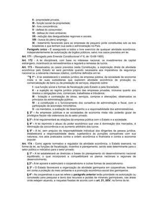 II - propriedade privada;
III - função social da propriedade;
IV - livre concorrência;
V - defesa do consumidor;
VI - defesa do meio ambiente;
VII - redução das desigualdades regionais e sociais;
VIII - busca do pleno emprego;
IX - tratamento favorecido para as empresas de pequeno porte constituídas sob as leis
brasileiras e que tenham sua sede e administração no País.
Parágrafo único - É assegurado a todos o livre exercício de qualquer atividade econômica,
independentemente de autorização de órgãos públicos, salvo nos casos previstos em lei.
Art. 171 - (Revogado pela Emenda Constitucional nº 6, de 15-08-1995).
Art. 172 - A lei disciplinará, com base no interesse nacional, os investimentos de capital
estrangeiro, incentivará os reinvestimentos e regulará a remessa de lucros.
Art. 173 - Ressalvados os casos previstos nesta Constituição, a exploração direta de atividade
econômica pelo Estado só será permitida quando necessária aos imperativos da segurança
nacional ou a relevante interesse coletivo, conforme definidos em lei.
106
§ 1º - A lei estabelecerá o estatuto jurídico da empresa pública, da sociedade de economia
mista e de suas subsidiárias que explorem atividade econômica de produção ou
comercialização de bens ou de prestação de serviços, dispondo sobre:
I - sua função social e formas de fiscalização pelo Estado e pela Sociedade;
II - a sujeição ao regime jurídico próprio das empresas privadas, inclusive quanto aos
direitos e obrigações civis, comerciais, trabalhistas e tributários;
III - licitação e contratação de obras, serviços, compras e alienações, observados os
princípios da administração pública;
IV - a constituição e o funcionamento dos conselhos de administração e fiscal, com a
participação de acionistas minoritários;
V - os mandatos, a avaliação de desempenho e a responsabilidade dos administradores.
§ 2º - As empresas públicas e as sociedades de economia mista não poderão gozar de
privilégios fiscais não extensivos às do setor privado.
§ 3º - A lei regulamentará as relações da empresa pública com o Estado e a sociedade.
§ 4º - A lei reprimirá o abuso do poder econômico que vise à dominação dos mercados, à
eliminação da concorrência e ao aumento arbitrário dos lucros.
§ 5º - A lei, sem prejuízo da responsabilidade individual dos dirigentes da pessoa jurídica,
estabelecerá a responsabilidade desta, sujeitando-a às punições compatíveis com sua
natureza, nos atos praticados contra a ordem econômica e financeira e contra a economia
popular.
Art. 174 - Como agente normativo e regulador da atividade econômica, o Estado exercerá, na
forma da lei, as funções de fiscalização, incentivo e planejamento, sendo este determinante para o
setor público e indicativo para o setor privado.
§ 1º - A lei estabelecerá as diretrizes e bases do planejamento do desenvolvimento nacional
equilibrado, o qual incorporará e compatibilizará os planos nacionais e regionais de
desenvolvimento.
§ 2º - A lei apoiará e estimulará o cooperativismo e outras formas de associativismo.
§ 3º - O Estado favorecerá a organização da atividade garimpeira em cooperativas, levando
em conta a proteção do meio ambiente e a promoção econômico-social dos garimpeiros.
§ 4º - As cooperativas a que se refere o parágrafo anterior terão prioridade na autorização ou
concessão para pesquisa e lavra dos recursos e jazidas de minerais garimpáveis, nas áreas
onde estejam atuando, e naquelas fixadas de acordo com o art. 21, XXV, na forma da lei.
 