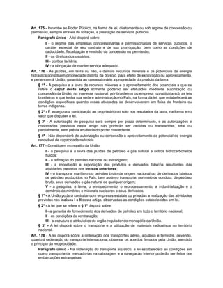 Art. 175 - Incumbe ao Poder Público, na forma da lei, diretamente ou sob regime de concessão ou
permissão, sempre através de licitação, a prestação de serviços públicos.
Parágrafo único - A lei disporá sobre:
I - o regime das empresas concessionárias e permissionárias de serviços públicos, o
caráter especial de seu contrato e de sua prorrogação, bem como as condições de
caducidade, fiscalização e rescisão da concessão ou permissão;
II - os direitos dos usuários;
III - política tarifária;
IV - a obrigação de manter serviço adequado.
Art. 176 - As jazidas, em lavra ou não, e demais recursos minerais e os potenciais de energia
hidráulica constituem propriedade distinta da do solo, para efeito de exploração ou aproveitamento,
e pertencem à União, garantida ao concessionário a propriedade do produto da lavra.
§ 1º - A pesquisa e a lavra de recursos minerais e o aproveitamento dos potenciais a que se
refere o caput deste artigo somente poderão ser efetuados mediante autorização ou
concessão da União, no interesse nacional, por brasileiros ou empresa constituída sob as leis
brasileiras e que tenha sua sede e administração no País, na forma da lei, que estabelecerá as
condições específicas quando essas atividades se desenvolverem em faixa de fronteira ou
terras indígenas.
§ 2º - É assegurada participação ao proprietário do solo nos resultados da lavra, na forma e no
valor que dispuser a lei.
§ 3º - A autorização de pesquisa será sempre por prazo determinado, e as autorizações e
concessões previstas neste artigo não poderão ser cedidas ou transferidas, total ou
parcialmente, sem prévia anuência do poder concedente.
§ 4º - Não dependerá de autorização ou concessão o aproveitamento do potencial de energia
renovável de capacidade reduzida.
Art. 177 - Constituem monopólio da União:
I - a pesquisa e a lavra das jazidas de petróleo e gás natural e outros hidrocarbonetos
fluidos;
II - a refinação do petróleo nacional ou estrangeiro;
III - a importação e exportação dos produtos e derivados básicos resultantes das
atividades previstas nos incisos anteriores;
IV - o transporte marítimo do petróleo bruto de origem nacional ou de derivados básicos
de petróleo produzidos no País, bem assim o transporte, por meio de conduto, de petróleo
bruto, seus derivados e gás natural de qualquer origem;
V - a pesquisa, a lavra, o enriquecimento, o reprocessamento, a industrialização e o
comércio de minérios e minerais nucleares e seus derivados.
§ 1º - A União poderá contratar com empresas estatais ou privadas a realização das atividades
previstas nos incisos I e II deste artigo, observadas as condições estabelecidas em lei.
§ 2º - A lei que se refere o § 1º disporá sobre:
I - a garantia do fornecimento dos derivados de petróleo em todo o território nacional;
II - as condições de contratação;
III - a estrutura e atribuições do órgão regulador do monopólio da União.
§ 3º - A lei disporá sobre o transporte e a utilização de materiais radioativos no território
nacional.
Art. 178 - A lei disporá sobre a ordenação dos transportes aéreo, aquático e terrestre, devendo,
quanto à ordenação do transporte internacional, observar os acordos firmados pela União, atendido
o princípio da reciprocidade.
Parágrafo único - Na ordenação do transporte aquático, a lei estabelecerá as condições em
que o transporte de mercadorias na cabotagem e a navegação interior poderão ser feitos por
embarcações estrangeiras.
 